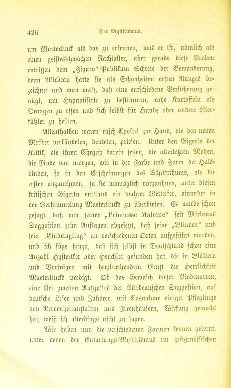 um SJtaeterlincf als bas gu erfennen, was er ift, nämlid) als einen geifteSfdjwadjen üftad)laller, aber gerabe biefe groben entriffen bem „gtgaro*PubItfum (Stfjreie ber 23ewunberung, benn Cöürbeau Ijatte fte als <Scf)ön^eiten erften langes be= geregnet unb man weift, baff eine entfcfjiebene Serfidjerung ge* nügt, um ^>i;pnotifirte ju beftimmen, roije Kartoffeln als Drangen gu effen unb fitf) felbft für £unbe ober anbere 33ier= füfjler ^u galten. Snient^alben waren rafcf) 2lpoftel gur .jpanb, bie ben neuen DJteifter oerfünbeten, beuteten, priefen. Unter ben ©igerln ber Kritif, bie ifyren (Sljrgeij barein feiten, bie aüerlegten Droben, bie ?DZobe oon morgen, wie in ber garbe unb gorm ber £>alS= binben, fo in ben (Srfdjeinungen beS ©djrifttljumS, als bie erften angunelfmen, ja fie womöglich oorjualjnen, unter biefen !ritifd)en ©igerln entftanb ein wahrer SBetteifer, einanber in ber äSerfjimmelung 9JiaeterIincf§ 3U überbieten. (SS würbe fcfjon gejagt, baf$ oon feiner „Princesse Maleine“ feit SftirbeauS ©uggeftion ge|n Sluflageit abgefetjt, baff feine „331inben unb fein „(Sinbringling an oerfcfjiebenen Drten aufgefüfjrt würben, unb id) füge l)ingu, baff ftd) felbft in ©eutjdjlanb fdjon eine ^tnga^I .Ippfterifer ober .Ipeucfjler gefunben fjat, bie in 23Iättem unb 33orträgcn mit Ijerjbredjenbem (Sntft bie £errlid)feit SDßaeterlindS prebigt. Db baS ©ewajd) biefer ÜJtobenarreri, eine 5lrt gweiten iKufguffeS ber fDtirbeaujdjen ©uggeftion, auf beutjdje fiefer unb 3uf)örer, mit WuSnafjmc einiger Pfleglinge oon dieroenijeilanftalten unb 3rrenl)äufern, Söirfuitg gemalt l)at, weift id) aflerbingS nidjt 31t fagen. 2ßir fyaben nun bie oerfdjiebeneu gönnen feitncn gelernt, unter benen ber tSutartuugS=9)ii)fticiSmuS im jeitgenöfftfdjen