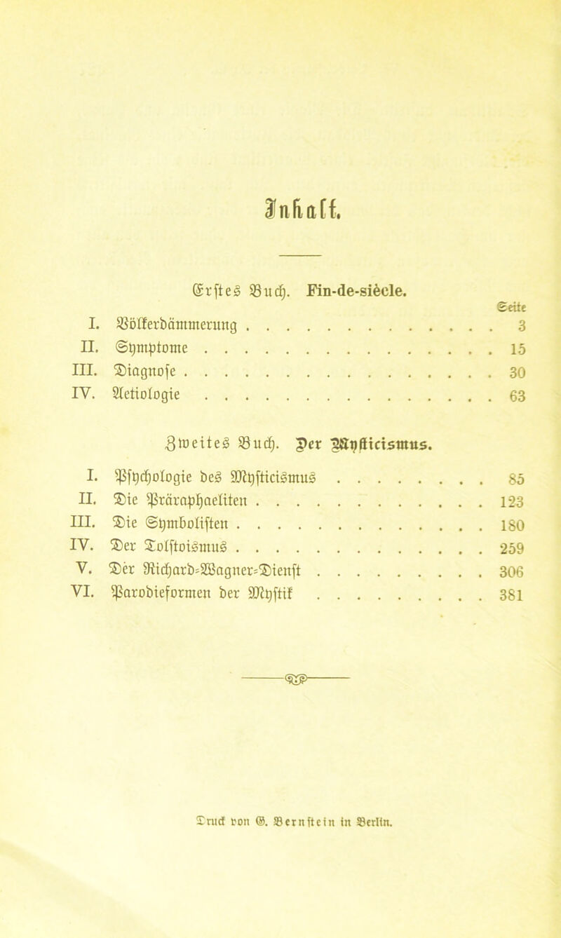 Ina aff. (Srfte 3 93n c^. Fin-de-siecle. Seite I. tßölferbämoterung 3 II, (Symptome 15 III. ©iagnofe 30 IV. Sletiotogie 63 3ioeite§ 23ud). per ^S^tttctsttttts. I. 5ßft)cf)oIogie be3 SJ^fticiätnus 85 II. ®ie $rärapt)aeüten 123 III. ®ie @t)mboIiften 180 IV. ®er £otftot<§init!§ 259 V. ®er 9Iidjarb=2Bagner=®ienft 306 VI. ^ßarobieformen ber SJt^fti! 381 <5Xe> £nnf ton ©. SBernftcin in Berlin.