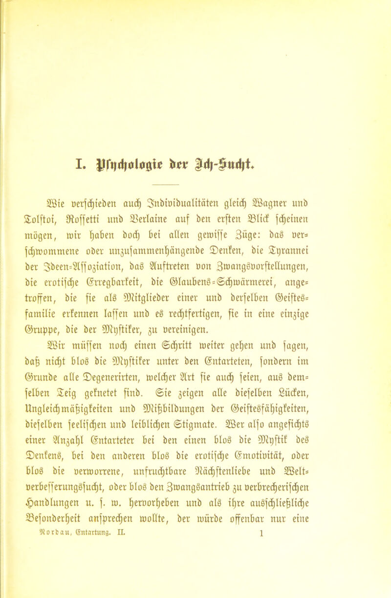 Sßte oerfdjieben aucf) 3nbioibuaIitäten gletrf) Sßagner mtb ©olftoi, Dfoffetti nnb 23erlaine auf beit erften 33lirf fgetiten mögen, um hüben bocf) bet allen getuiffe Büge: ba§ oer= jdjmommene ober ititjufammett^ängettbe ©eitlen, bie ©tjrannei ber 3been=2lffo3iatiott, baö 9luftreten oon Bmaitgöoorftelluttgen, bie erotijcfje ßrregbarfeit, bie ©Iaubenö = ©chmärtneret, ange= troffen, bie fie ale! 93citglieber einer mtb berfelbeit ©eifteö* fatnilie erfennen laffen uttb e8 rechtfertigen, fie in eilte einjige ©ruppe, bie ber SDitjftiler, 31t oereinigen. 2Bir müffen ttodj einen ©djritt rneiter gehen nnb fagett, baff nicht bIo§ bie 9)ipftiler unter ben (Entarteten, fonbent im ©runbe alle ©egenerirten, meldjer 2lrt fie auch feien, au§ bem= felben S©eig gelnetet ftnb. ©te 3eigen ade biefelben Surfen, Ungleichmäfrfgfeiten uttb Sötipilbungen ber ©eifteöfäf)igfetteit, biefelben feelifthen nnb leiblichen ©tigntate. 2öer alfo angefic^tö einer 2ln3of)l (Entarteter bei ben einen bloö bie 50lpftif beö ©enfenö, bei beit attberen bloö bie erotifdje (Emotiuität, ober bloö bie oertoorrette, unfrudjtbare 9läd)ftenliebe nnb SBelt* üerbefferunggfudjt, ober bloß ben Bwangöantrieb 31t oerbrecherifchen .fpanblungen u. f. tu. h^oorheben unb als ihre auöfdjliefjliche 33efonberf)eit anfprechen loollte, ber mürbe offenbar nur eine Dlotbau, Sntartung. IL 1