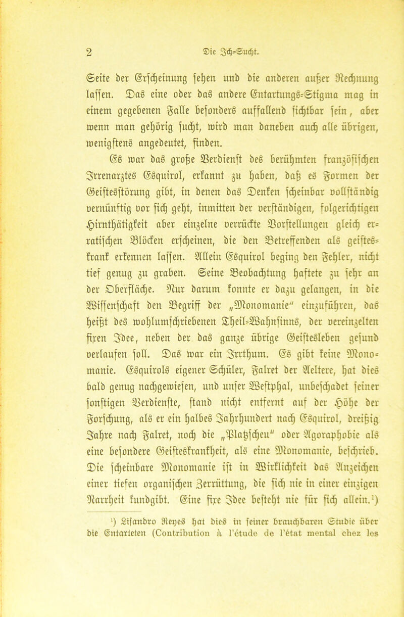 ©eite ber ©rfdjeinung fetjen unb bie anberen au§er ^Rechnung laffen. tDa! eine ober bal anbere (5ntartungl'©tigma mag in einem gegebenen gatte befonberl auffattenb fidjtbar fein, aber wenn man gehörig fucf)t, wirb man baneben aud) atte übrigen, menigften! angebeutet, finben. @6 mar bal gro^e Beröienft bei berühmten franjöfijdjen Srrenarjte! ©Iquirot, erfannt gu haben, baf) el gormen ber ©eiftelftöruug gibt, in benen bal ©enfen jd)etnbar rmttftänbig oernünftig uor fid) gef)t, inmitten ber oerftänbigen, folgerichtigen ^irnthatigfeit aber einzelne oerrücfte SSorftettungen gleich er* ratifcfjen Blöden erfd)einen, bie beit 33etreffenben all geiftel- franf erfenuen taffen. StCteiu (Slquirot beging beit geEjler, nid)t tief genug gu graben, ©eine Beobachtung f)aftete gu fe^r an ber Dberftcidje. Bur barum fonnte er bagu gelangen, in bie Sßiffenfdjaft ben Begriff ber „Monomanie eiitgufüf)ren, bal hei^t bei lootjtumfdjriebenen £heil=2Bat)nfinn!, ber oereinjeltcn fi;ten 3bce, neben ber bal gange übrige ©eiftelteben gefunb oerlaufeit fott. D)a! mar ein Srrtljum. @1 gibt feine 3Rono= maitie. ©Iquirotl eigener ©djiiter, galtet ber Steifere, hat biel halb genug nadjgemiefen, unb nufer 5Be[tpt)aI, unbefdjabct feiner fonftigen Berbienfte, ftaitb nidfjt entfernt auf ber ^öfje ber gorfcfjung, all er ein halbe! 3al)vf)unbert nach Grlquirot, brci§ig 3af)re nad) galtet, noch bie „Patgfdjcu ober StgorapJjobie all eine befonbere ©eiftelfranft)eit, all eine Monomanie, befchricb. ■Die fdjeinbare SJlonomanie ift in 2öirHid)fcit bal Ütitgeidjeu einer tiefen orgauijdjcn Berrüttung, bie fid) nie in einer eingigeit 9tarrf)cit funbgibt. @ine ftjce gbcc bcftcht nie für fid) allein.1) ') Sifaitbro IHeijcS fjat bic§ in feiner brandjbareit ©tubic über bie ©ntarieten (Contribution & l’dtude de l’etat mental chez les