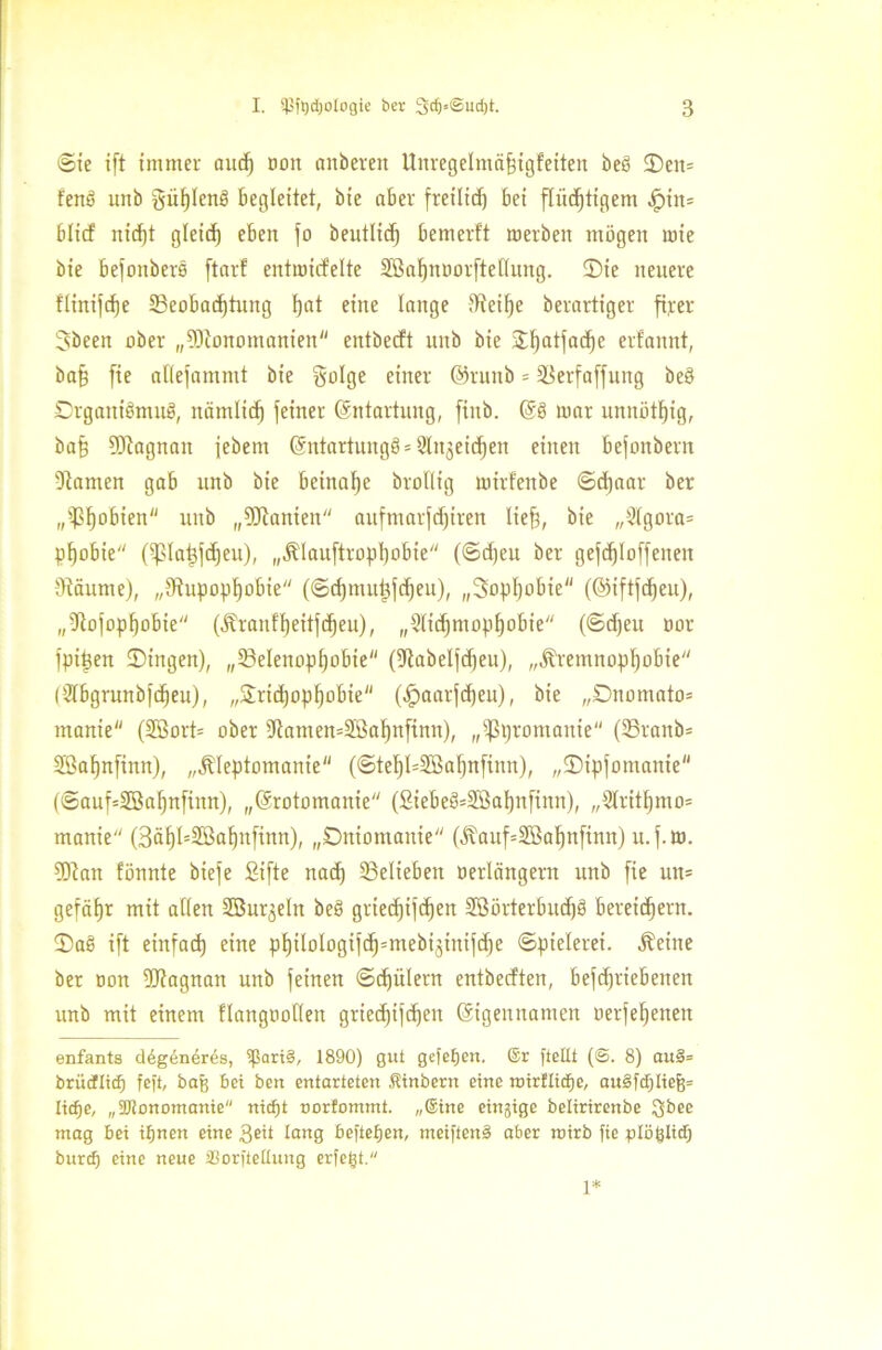 Sie i(t immer and) non anberen Uitregelmäßigfeiten beb 5)en= fenö uitb giifjlenb begleitet, bie aber freilid) bet ffiicf)tigem $in= blitf nidjt gleich eben fo beutltd) bemerft werben mögen wie bie befottbers ftarf entmicfelte SBaßnoorfteflung. ©ie neuere fiinifdje ^Beobachtung t)at eine lange dieiffe berartiger fixier Sbeen ober „Monomanien entbecft unb bie £f)atfad)c erfannt, baß fie atiejammt bie golge einer ©runb = 23erfaffung bed DrganiömuS, nämltdj feiner (Entartung, ftnb. E§ mar unnötig, baß Magnatt jebem Entartung^ Qlttjeidfen einen befonbern kanten gab unb bie beinahe broflig mirfenbe ©djaar ber „^ßobien unb „Manien aufmarfdjiren ließ, bie „9lgora= pßobie (ißlaßfdfeu), „Klauftropßobie (@d)eu ber gefdfloffeiten 9täume), „Stupoplfobie (Sdjmutjfdfeu), „Sopßobie (©iftfdjeu), „9tofopf)obie (Kranfßeitfcßeu), „Stidjmopfjobie (Sdjeu oor fpijjen Gingen), „23eIenopf)obie (%abelfd)eu), „Kremnopßobte (Ütbgrunbfcßeu), „Sricßopßobte ($aarfdjeu), bie „Dnomato* manie (2Bort= ober 5ftamen=2ßaßnfinn), „ißpromaitie (25ranb= Sßaßnfinn), „Kleptomanie (©teßI=2Baßnfinn), „©ipfomante (@auf=2Baf)nftnn), „Erotomanie (£tebeö=2ßal)nfinn), „Slritßmo* manie (3äßt=2ßaßnfinn), „Dniomanie (Kauf=2ßaßnfinn) u.f.m. Man fönnte biefe Sifte nad) ^Belieben öertängent unb fie un= gefäfjr mit atten SBurjeln be§ griedjifcßen Sßörterbudjö bereitem. 2)a§ ift einfad) eine pf)iloIogifd)=mebi3inifd)e Spielerei. Keine ber oon Magnan unb feinen ©djülern entberften, betriebenen unb mit einem flangoollen griedfifdjeit Eigennamen uerfeßenen enfants d4g6n4r4s, 5ßari§, 1890) gut gefeiert. ®r [teilt (6. 8) au§= brütflief) fefi, baß bei bert entarteten Sinbern eine roirfltdEje, ait§fd)Iiefj= liefje, „SJtonomanie nidfjt norfommt. „®ine einjige belirirenbe $bee mag bei ißnen eine $eit lang befielen, meiften§ aber mirb fie plöplid) burcf) eine neue SSorftettung erfeßt. 1*