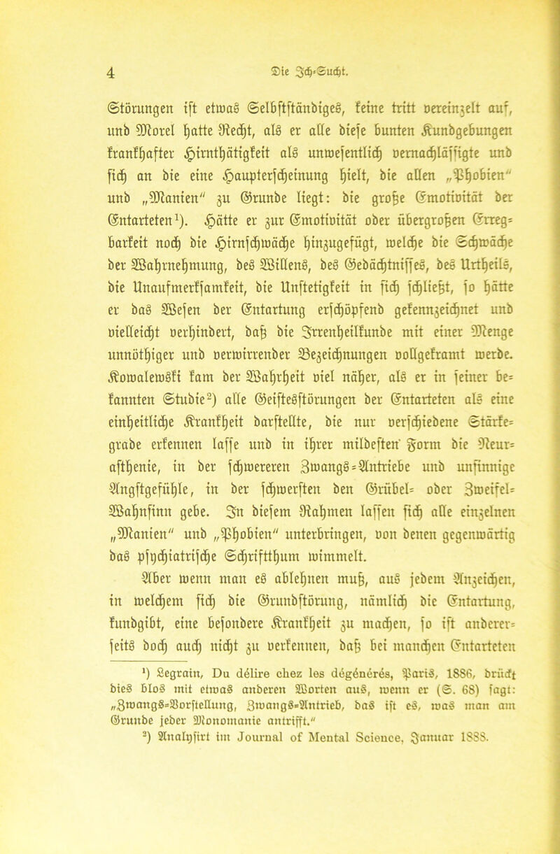 (Störungen ift etumS ©elbftftänbigeS, feine tritt nereinjett auf, unb SRorel fjatte Oiecßt, als er alle biefe bunten jfunbgebungen franfßafter .^irntßätigfeit als umoefentlitf) öemadjläjfigte unb fid) an bie eine ipaupterjcßeinung ßielt, bie allen „ißßobien unb „^Kanten ju ©runbe liegt: bie große Emotioität ber Entarteten1), .jpätte er gut Emotioität ober übergroßen Errege barfeit nod) bie ,!pirnjd)Wäd)e ßinjugefügt, welche bie ©cfjwädje ber Söaßrneßmung, beS SöiöenS, beS ©ebädjtnijjeö, beS UrtßeilS, bie Unanfmerfjamfeit, bie Unftetigfert in ftcf) jcßließt, jo ßätte er baS SBefen ber Entartung erfcßöpfenb gefennjeicßnet unb oieüeicßt oerljinbert, baß bie Srreitßeilfunbe mit einer Sftenge unnötßiger unb oerwirrenber Sejeicßnungen ooHgeframt werbe. ^owalewSfi fatn ber SSaßrßeit oiel näßer, als er in feiner be= fannten ©tubie2) alle ©eifteSftörungen ber Entarteten als eine einheitliche Äranfßeit barjteHte, bie nur oerjcßiebene ©tärfe= grabe erfenneit lafje unb in ißrer milbeften gornt bie 9?eur= aftßenie, in ber fcßwerereit S^angS Antriebe unb unftmtigc Slngftgefüßle, in ber jdjwerften ben @rübel= ober SweifeU SBaßnfimt gebe. 3n biejem Dfaßmen laffeit fidj alle einjelnen „9Jtanien unb „ißßobieit unterbring ett, ooit beiten gegenwärtig baS pfijeßiatrifdje ©djrifttßum wimmelt. 2lber wenn man eS ableßttett muß, auS jebem ^cicßen, in weldjem fid) bie ©runbftönutg, itämlicß bie Entartung, funbgibt, eine befoitbere Äranfßeit ju nracßen, jo ift aitbercr= jeitS bod; aucß nicßt 311 oerfernten, baß bei ntandjeit Entarteten *) £egrain, Du dölire cliez les degöneres, iparig, 18S6, brüctt bieg blog mit etmag anbcrcn Sffiorten aug, mcitn er (6. 68) fugt: „3wangS=S3orfteEung, 3wangg=Slntricb, bag ift eg, mag man am ©ruitbe jeher SJionomauic antrifft. 3) Stnahjjirt im Journal of Mental Science, Januar 1338-