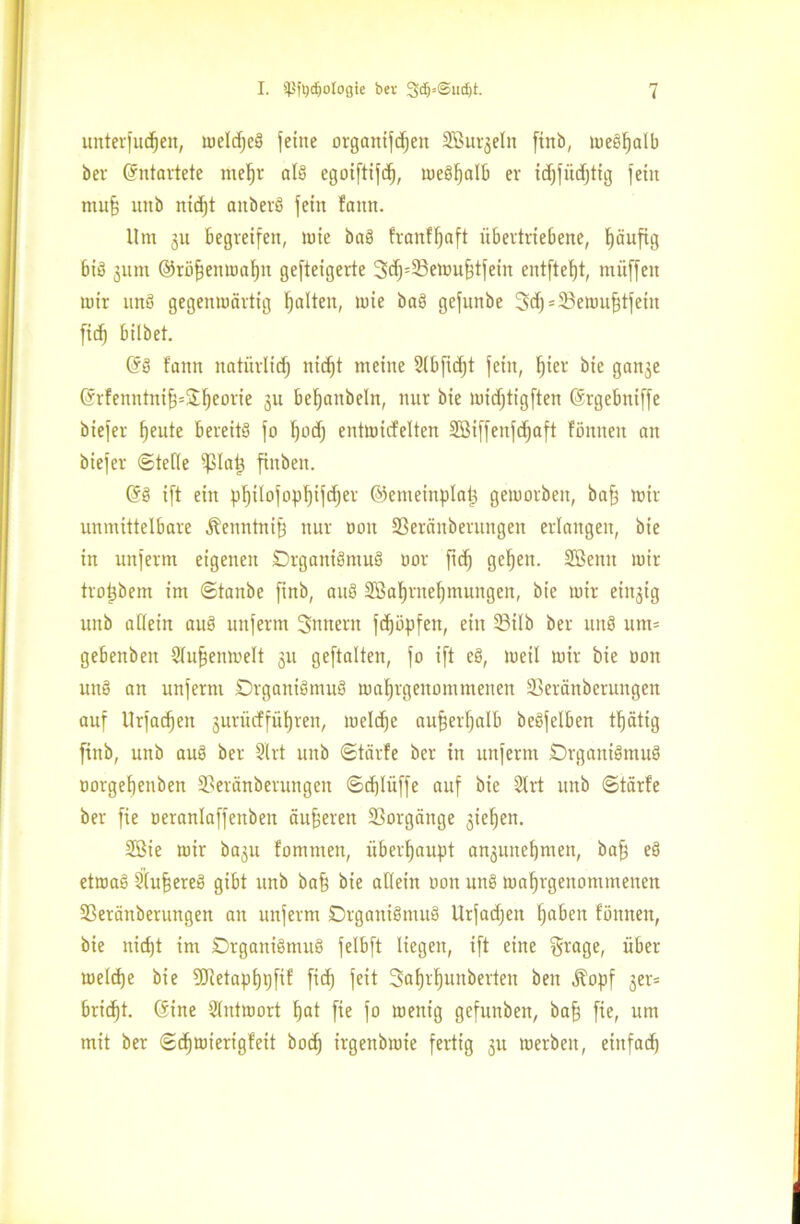 Unterbett, luelcfjeö feine organifdjen Sßurgelit finb, meSfjalb bev (Entartete titefjr als egoiftifd), meSfjalb er idjfüdjttg fein muff unb ntd)t aitberö feilt famt. 11m gu begreifen, tute baS fvanff^aft übertriebene, tjäufig bis gum ©röffenmaljit gefteigerte 3dj=23emufftfein entfielt, muffen mir mtS gegenmärttg galten, mie baS gefuitbe 3d) = 23emufftfetit ficf) hübet. (SS faitn natürlich nidjt meine 2lbfid)t fein, F)ier bie gange (Srfenntniff=üf)eorie gu befjanbeln, nur bie midjtigften ©rgebniffe biefer ^eute bereits fo I)od) entmicfelten SBiffenfdjaft Föniteit an biefer ©teile iplatg finben. (SS ift ein pfjilofoplfifdjer ©emeiitplats gemorbeit, baff mir unmittelbare ^enntniff nur non 23eränbentngen erlangen, bie in unferm eigenen Organismus oor fid) gefjeit. Söeittt mir tropbem im ©tanbe finb, auS 2Bal)rnel)mungen, bie mir eiitgig unb allein auS unferm Snnern fdjüpfen, ein SBilb ber mtS um= gebenben 2luffenmelt gu geftalten, fo ift eS, meil mir bie ooit unS an unfernt Organismus matjrgenommenen Üeränbentngen auf Urfadjen gurxicfführen, meldje aufferfjalb beSfelben tt)ätig finb, unb auS ber 3'lrt unb ©tärfe ber in unfernt Organismus oorgebenben iperänberungen ©djlüffe auf bie 2lrt unb ©tärfe ber fie oeranlaffeubeit äußeren Vorgänge gieljen. 5ßie mir bagu fommeit, überhaupt angunef)nten, baff eS etmaS 2(uffereS gibt unb baff bie allein oon unS mafjrgenominenen 2Seränberungen an unferm Organismus Urfadjen fjabeit tonnen, bie nidjt im Organismus felbft liegen, ift eine §rage, über meldje bie 5DRetapf)i)ftf fid) feit 3aljrf)uuberten ben ^opf get= bricht. (Sine Slntmort ^at fie fo menig gefunben, baff fie, um mit ber ©djmierigfeit bod) irgenbmie fertig gu merbeit, einfach