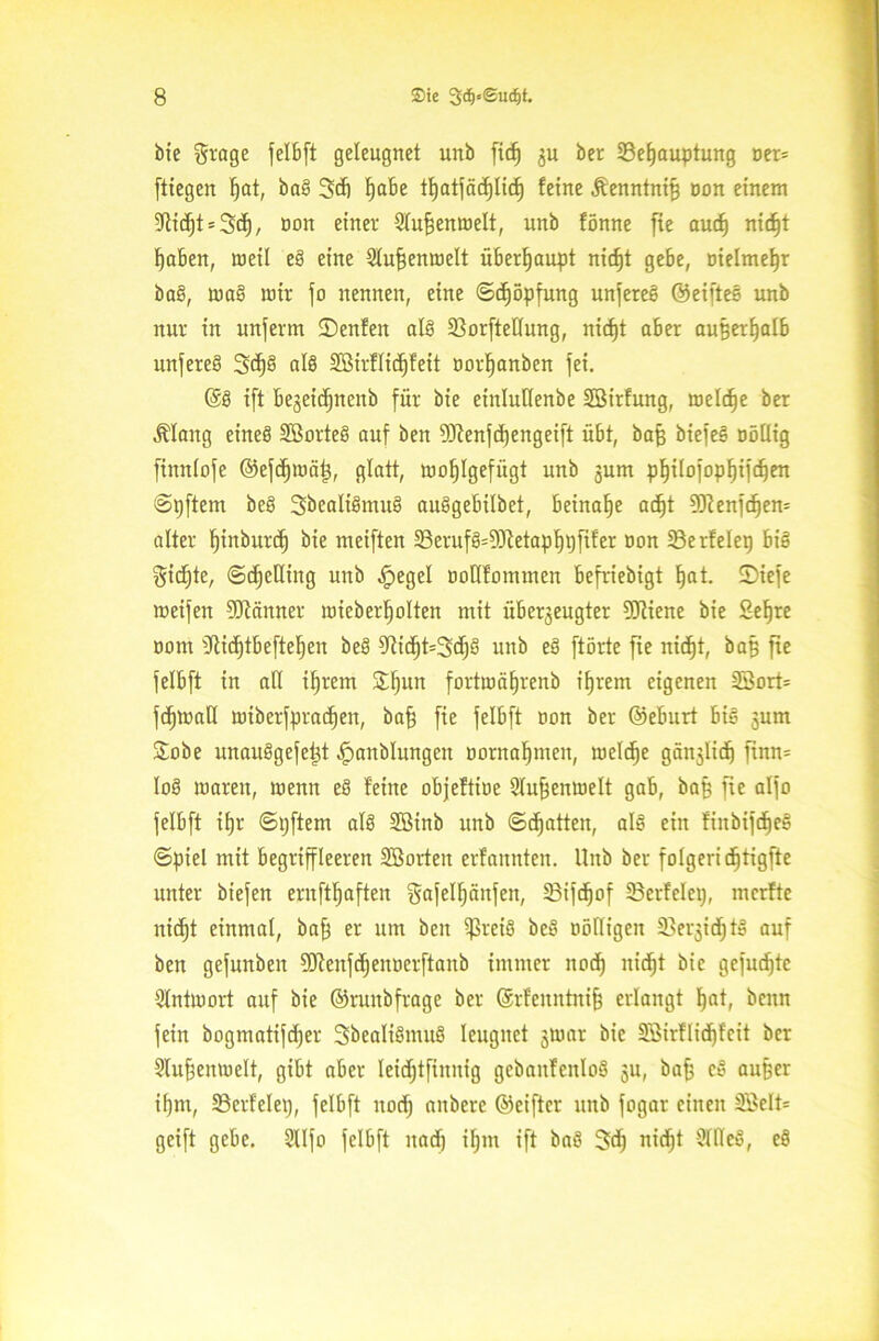 bie grage jelbft geleugnet unb ftc^ $u ber 23efjauptung oer= ftiegen fjat, bal 3dj fjabe tfjatjäcfjlid) feine Äenntniß oon einem 5ftidjt = 3ä), non einer Stufjenmelt, unb fönne fte aud) nid)t fjaben, weil el eine Stuftenmelt überhaupt nicf)t gebe, oielmetjr bal, mal mir jo nennen, eine ©djöpfung unferel ©eiftel unb nur in unferm ©enfen all 23orftetlung, nicfjt aber außerhalb uttferel 3d)l all SBirflicfjfeit norljanben jei. @1 ift bezeidjnenb für bie einluHenbe SBirfung, roeldje ber Älattg einel Sßortel auf ben 9Kenjdjengeift übt, bajj biefel Döllig finntofe ©efdpoät), glatt, mofjlgefiigt unb junt pl)ilofopl)ijdjen ©pftem bei Sbealilmul aulgebitbet, beinahe ac^t 93tenfd)en= alter fjiitbttrd) bie meiften 23erufl=93tetapt)t)fifer non 23e rfelet) bil $icf)te, ©djeHiitg unb £egel öoHfommen befriebigt ^at. ©iefe meifeit SJfänner mieberljolten mit überzeugter ?CRiene bie Sefjre Dom 9tidjtbeftet)en bei 9?id)t=3d)l unb el ftörte fte nid)t, ba§ fte jelbft in alt ifjrem £l)un fortmäljrenb ifjrem eigenen 23ort= fdjmalt miberfpradjen, baß fie jelbft non ber ©eburt bil sum £obe unaulgejeßt ^anblungen öomaßmen, meldje gänjlid) ftnn= toi maren, menn el feine objeftiue Stußenmelt gab, baß fte aljo jelbft ttjr ©ijftem all SBinb unb ©Ratten, all ein fiitbijcßel ©piel mit begriffleeren Söorteit erfannten. Unb ber folgeri d^tigfte unter biejett ernftßaften gajelfjäitfen, 23ifdjof ©erfclep, merfte nicfjt einmal, baff er um beit ißreil bei nöfligeit SBer^id^tl auf ben gejunben SEftenfdjenöerftanb immer ttocf) itidjt bie gejuxte Stntmort auf bie ©ruitbfrage ber ©rfenntniß erlangt ßat, bcitn jein bogmatijdjer Sbealtlmul leugnet jmar bie Sßirflidjfeit ber Slußenmelt, gibt aber leidjtfinnig gebattfenlol ju, baß el außer il)m, 33erfelep, jelbft ttocf) attbere ©eiftcr unb fogar einen 3£elt= geift gebe. 9tljo jelbft nad) iljnt ift bal 3dj nidjt Alltel, el