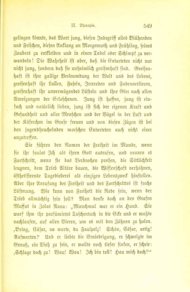 gelingen fönnte, bab SBort jung, biefen Snbegriff alle! 33lüf)enbeit unb grifcben, biefen SInflang an DJiorgenrotl) unb griifyling, feineb Bauberb 3U entflctben unb in einen Sabel ober ©d)impf ju ner* nwnbeln! 2)ie 2BaI)rf)eit ift aber, baff bie (Entarteten nid)t nur nicf)t jung, jonbern baff [ie unf)eimlid) greisenhaft [inb. ©reifen* haft ift itjre gallige SSerleumbung ber SSelt unb beb Sebenb, greifenhaft iljr Sailen, gafeln, Srrereben unb gabennerlieren, greifenhaft iljr uitoermögenbeb Süftelu unb ihre ©ier nach allen Sinterungen ber ©tlofdjenen. 3ung ift Ijoffen, jung ift ein* fad) unb natürlich lieben, jung ift fid) ber eigenen Äraft unb ©efunbljeit unb alter Dftenfdjeit unb ber 23ögel in ber Suft unb ber Ääferdjen im ©rafe freuen unb non biefeit Bügen ift bei ben jugenbljeud)elnben morfdjen (Entarteten auch nicht einer anjutreffen. ©ie führen ben tarnen ber Freiheit im Söiunbe, wenn fie ihr fanleg 3d) alb iljren ©ott aubrufen, unb nennen eb gortfdjritt, wenn fie bab Sktbredjen preifen, bie ©ittlidjfeit leugnen, bem Srieb Elitäre bauen, bie 2Biffenfd)aft oetI)öl)nen, äftljetifirenbe Sagebieberei alb einjigen Sebenbswecf I)inftellen. Slber itjre Anrufung ber Freiheit unb beb $ortfdjritteb ift freche Säfterung. 3Bie !ann mm greitjeit bie Diebe fein, wenn ber Srieb allmächtig fein fall? Dftan benfe bod) an ben ©rafen DJiujfat in Bolab Diana: „DJiandjmal mar er ein ,!punb. ©ie warf il)m tf)r parfümirteb Safdjentud) in bie ©de unb er muffte nachlaufen, auf allen 93ieren, um eb mit ben Bäfjnen 31t holen. ,53ring, (Eäfar, na warte, bu gaulpelj! ©djim, (Eäfar, artig! 3lufmarten!‘ Unb er liebte bie (Erniebrigung, er fdjwelgte im ©enufj, ein 23ieh 3« fein, er wollte nod) tiefer finfen, er fd)rie: ,©chlage hoch 3U! 2ßau! 2Bau! 3ch bin toll! £>au mid) bod)!‘