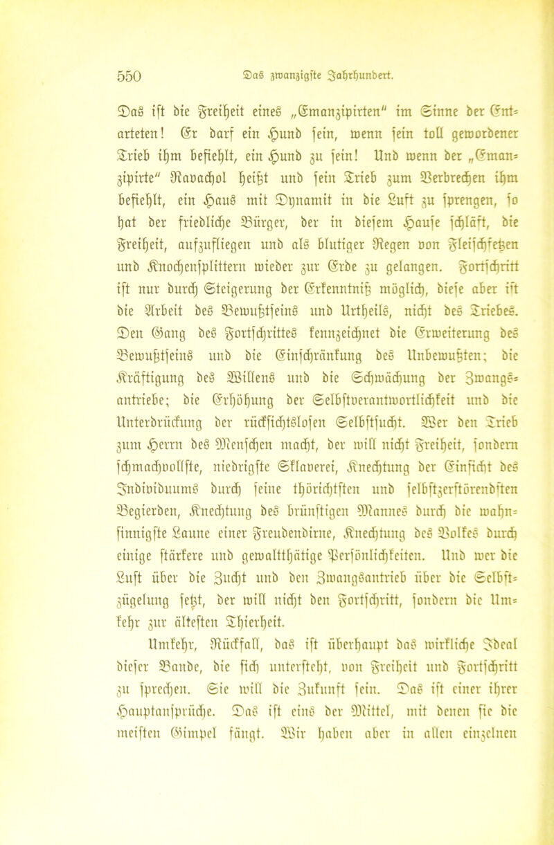 ©aS ift bie Freiheit eines „@man3ipirten im Sinne ber (fnt= arteten! (är barf ein .fpunb fein, menn fein toll geworbener Stieb if)m befiehlt, ein .fpunb 31t fein! Unb wenn ber „(5man= 3ipirte Oiaöacbol t)ei§t unb fein Stieb 3um 23erbred)en it)m befiehlt, ein .fpauS mit ©pnamit in bie Suft 3U fprengen, fo tjat ber frieblidje SBiirger, ber in biefem .fpaufe fcf)Iäft, bie $reifjeit, auf3uf(iegen unb als blutiger IKegen non gleift^fe^en unb Knod)eufpIittern mieber 311t (Srbe 3U gelangen, gortfdjritt ift nur burd) Steigerung ber (Srfenntnif) möglid), biefe aber ift bie Strbeit beS 3?eumf)tfeinS unb ttrtfjeilö, nid)t bes SriebeS. ©eit @aitg beS gortfdjritteS fenn3eid)net bie ©rweiterung beS iBetuufftfeinS unb bie (Sinfdjränfung beS llnbeumfften; bie Kräftigung beS SßiHenS unb bie Schwächung ber Broange* antriebe; bie @rf)öf)ung ber Selbftoerantwortlicbfeit unb bie Unterbriicfung ber tiicffidftSlofen Selbftfudjt. ©er beit Srieb 3um ^errn beS 9ftenfd)en ntad)t, ber will nid)t greifjeit, fonbcnt fd)mad)Uollfte, niebrigfte Sflauerei, Knechtung ber Grinficht beS SnbintbuumS burd) feine tfjöridftften unb felbf^erftörenbften 23egierbeit, Knedftuug beS brunftigen 9KanneS burd) bie wahn* finnigfte Saune einer gmibenbinte, Kned)tung bcS 33oIfeS burd) einige ftärfere unb gewalttfjätige ißerfönlidjfeiten. Unb mcr bie Suft über bie 3ud)t uitb beit BwangSantrieb über bie Sclbft= 3ÜgeIung fehlt, ber will nidjt bcn gortfdfritt, fonbern bie Um= fel)r 3ttr ältcften Sf)ietl)cit. Umfefjr, Oiütffall, baS ift überhaupt baS wirtliche Jbcal biefcr SBaitbe, bie fid) uutcvftclft, non Freiheit unb fyortfdftritt 31t fpredjeit. Sie mitl bic Bufunft fein. ©aS ift einer ihrer £>auptaufpnid)e. ©aS ift eiitS ber SDtittel, mit beiten fie bic meiften ©impel fängt, Sßir Ijabeu aber in allen einjclneit