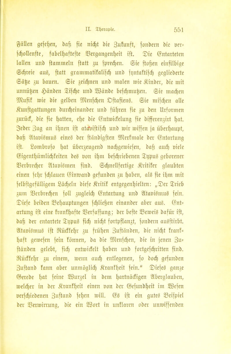 gäDen gefeiert, ba§ fie nicE)t bie Sufunft, fonbern bie oer= jd)oHenfte, fabelljaftefte 9?ergangen!)eit ift. ©ie (Entarteten laden nnb ftamtneltt [tatt 31t [predjeit. ©ie fto^ett etnfilbige ©d)reie auS, [tatt grammatifalijd) nnb [pntaftifd) geglieberte ©ät}e 3U bauen, ©ie jeidjnen nnb malen wie Äinber, btc mit unnützen Jpäuben ©i[d)e nnb SBciitbe bejchmutjeit. ©ie machen 20tufif wie bie gelben ODleitjchen DftafienP. ©ie mifdjeit alle Älmftgattitngen burdjeiitanber nnb führen [ie ju beit Urformen jurücf, bie [ie fjatten, ehe bie (Entwirfelung [ie bifferenjirt hat. 3eber 3ug an ihnen i[t atcftüftijd) unb wir wi[[en ja überhaupt, ba§ AtaoiPmuP eitteS ber [tänbig[ten 9fterfinale ber (Entartung i[t. Sombrojo bot über^eugenb nadjgewiejeit, baff aud) oiele (Eigeiitf)ümlid)feiten beP non ihm bejdjriebenen ©ppuP geborener Verbrcdjet AtaoiPmeit [inb. ©dptellfertige Äritifer glaubten einen jef)r [djlauen (Einwaub gefuuben ju tjabeu, alp [ie ifjm mit [elbftgefälligetn Sädjeln bie[e Äritif eutgegenljielten: „©er ©rieb 3um Verbrechen [oll sugleid) Entartung unb AtaoiPmuP [ein. ©ie[e beibett ^Behauptungen [cfjlie^en einanber aber auP. (Ent= artung i[t eine franf hafte Verfaffung; ber befte VeweiP bafür i[t, ba§ ber entartete ©ppuP fidj nidjt [ortpflanst, fonbern auPftirbt. AtaoiPmuP i[t Vitcffehr 3U frühen Suftänben, bie nicht fraitf= haft gewejen [ein fiinnen, ba bie 9Jlenfd)en, bie in jenen 3u= [tauben gelebt, [idj entmicfelt haben unb fortgefdjritten [inb. diücffehr 3U einem, wenn and) entlegenen, [0 hoch gefuuben Suftanb fattn aber unmöglich Äranffjeit fein. ©iejeP ganje ©erebe hat [eine SBu^el in bem hattnäcfigen Aberglauben, welcher in ber Äranffjeit einen oon ber ©efunbljeit im SBcfett oer[d)iebenen Suftanb [eben will. ($8 ift ein guteP SBeifpiel ber Verwirrung, bie ein SBort in unllaren ober unwtffenben