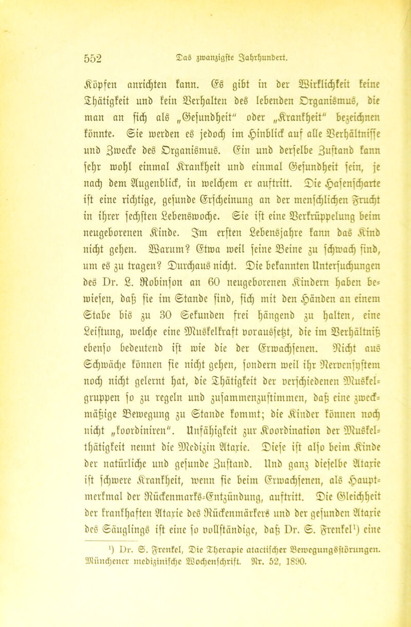 köpfen anridjten fann. @b gibt in ber SBirfHc^feit feine jli)ätigfeit unb fein 23evf)alten beb lebenben Organismus, bie man an fidj alb „@efunbf)eit ober „Äranf^eit bejeicfjnen fönnte. ©ie werben eb jebodj im .Ipinblicf auf afie Sßerijältniffe unb Broecfe beb Drganibmub. (Sin unb berfelbe Buftanb fann fefjr mof)I einmal Äranffjeit unb einmal ©efunbfjeit fein, je nact) bern Sfugenblid, in meinem er auftritf. ©ie ^afenfcfjarte ift eine richtige, gefunbe ©rfdjeinung an ber menfd)lid)en $rud)t in ifjrer fedjften Sebenbmodje. ©ie ift eine 23erfrüppelung beim neugeborenen Äinbe. 3m erften Sebenbjafjre fann bas Äinb uicf)t gef)en. Söarum? @twa meil feine SBetne ju fdjwadj finb, um eb 311 tragen? ©Urlaub nid)t. ©ie befannten Unterfud)ungen beb Dr. 2. 9tobinfon an 60 neugeborenen Ambern ^aben be= loiefen, bafj fie im ©tanbe finb, fidj mit beit .Ipänbcn an einem ©tabe bib 31t 80 ©efunben frei ^ängenb 311 galten, eine Seiftung, meldje eine SOtubfelfraft oorausfettf, bie im üßcrlfältnif? ebenfo bebeutenb ift mie bie ber Gsrmadjfenen. $Rid)t aus ©djunidje fönneit fie nidjt geFjen, fonbern meil ifjr Oicrocufpftem nodj nidjt gelernt ^at, bie Ofjätigfeit ber oerfdjiebenen 93iusfel= gruppen fo 3U regeln unb 3ufammen3uftimmen, bafj eine 3wc<f= mäßige ^Bewegung 31t ©tanbe fommt; bie J^iuber fönncn nod) nicf)t „foorbinireu. Unfä^igfcit 3m* Äoorbination ber Söhibfel= tfjätigfeit nennt bie Sülcbijin Ültapie. ©iefc ift alfo beim Äinbe ber natürliche unb gefunbe 3»ftanb. Unb gan3 bicfclbc Sltajrie ift fdjwere Äranfljeit, wenn fie beim Grrwadjfencn, alb ^aupt* merfmal ber 9tücfenmarfb-@nt3Üubung, auftritt. ©ie ©Icidjbcit ber franffjaften Sltajric beb Oiücfenmärferb unb ber gefunbcn Ültaric beb ©äuglingb ift eine fo »otlftänbige, bafj Dr. ©. grcnfel1) eine ') Dr. ©. grcnfcl, Stc Xtjcrapie alactifcfjer 83en>egung8ftöruitgen. Düindjciter mcbijtmfdjc aT'Odjcn|d)rift. 9k. 52, 1890.