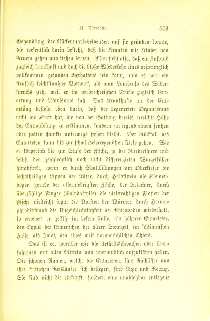 23ef)attblung ber 9iücfenmarf=£eibenben auf fie grünbeit tonnte, bie wejentlid) bann befteljt, baf) bie Jfrattfen wie Äinber oon Steuern gefeit uitb fielen lernen. Sftan fiel)t alfo, baf) ein ßuftattb jugleid) fraitffjaft unb boc^ bte blo§e SBiebetfefjr eines urfprünglicf) oodfommett gefunbett SSerfjaltenS fein fantt, unb eS toar ein fträflicfj letdjtfinniger 23ormurf, als man Sombrojo beS SBiber= jprud)S jiel), weil er int Derbretfjevtfdjen ©riebe äugleict) Ent= artung unb SltaoiSmuS jal). ©aS Äranftjafte an ber Ent= artung beftefjt eben barin, ba§ ber begenerirte DrgatttSmuS nid)t bte Äraft f)at, bte non ber ©attung bereits erreichte .jpölje ber Eittwicfelung 311 erflintmen, fonbertt au irgenb einem frühen ober jpäteit fünfte untenuegS ftefjett bleibt, ©er Siücffad beS Entarteten fann bis jur jrfjiuinbelerregenbften ©iefe geljen. 2öie er förperlid) bis jur (Stufe ber gtjdje, ja ber ©Iiebertf)iere unb felbft ber gefcf)led)tlidi ttod) nidjt bifferenjtrteit SBuifelfü&er fjinabfinft, tuentt er burd) ©paltbilbuitgen am Dberftefer bie fed)Stf)eiIigen Sippen ber Ääfer, burd) JpalSfifteln bie Kiemen* bögen gerabe ber aderniebrigften gijdje, ber ©eladjter, burd) überfällige ginger (^olpbaftplie) bie oielftrafjligen gloffen ber gtfdje, oietteidjt fogar bte Sorften ber SSürmer, burd) £erma= pfjrobitiämuS bie ltngefcf)lecf)tlid)feit ber tHtji^opoben wteberljolt, jo erneuert er geiftig im beften Sode, als fjöljerer Entarteter, bett ©ppuS beS Urmenjcfjen ber altern ©teinjeit, im jdjlimmften galle, als Sbiot, beit eines tocit oormenjd)lid)eit ©fjierS. ©aS ift eS, worüber mir bie UrtljeilSfdjwadjen ober Ulten fatjrenen mit adett Mitteln unb unermüblid) aufjuflären fjaben. ©ie jdjönen 5ftamen, nrelcfje bie Entarteten, tfjre ?lad)äffer unb ifjre fritijdjen DfeiSläufer fidj beilegen, ftnb Säge unb betrug, ©ie finb uidjt bie Sufunft, jonbent eine unabfeljbar entlegene