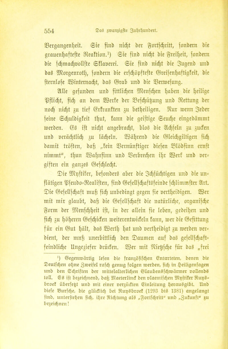 Vergangenheit. ©ie ftnb nt(f)t ber gortfdjritt, fonbem bie grauertfjaftefte Sfeaftion.1) ©ie finb rtid)t bie §rei^eit, fonbem bie ft^ntadjuDllfte ©flaoerei. ©ie finb nidjt bie Sugenb unb ba£ SJiovgenrott), fonbern bie erfd^öpftefte ©reifenhaftigfeit, bie ftentlofe 3Sinternad)t, ba£ ©rab unb bie Vermejung. Sille gefnnben unb fittlicfjen 5T?enfc^en haben bie heilige Vflid)t, fitf) an bern SBcrfe ber Vefdjühung unb Rettung ber noch nidjt 31t tief ©rfranften 3U beteiligen. Vur wenn Seber feine ©djulbigfeit tl)ut, fann bie geiftige ©eudje eingebämmt merbeit. ©6 ift nidjt angebracht, b!o§ bie Steffeln 3U 3ucfen unb oerädjtlid) 3U lädjeln. Sßäljrenb bie ©leidjgiltigen ftdj bamit tröffen, bah „fein Vernünftiger biefen Vlöbfinn ernft nimmt, tf)un äöaljnfiun unb Verbrechen ihr SBerf unb oer= giften ein gauseS ©efdjlecfjt. ©ie SJhjftifer, bejonberö aber bie 3d)jüd)tigen unb bie un= ftätigen Vfeubo=VeaIiften, finb ©efeITfcf)aftSfeinbe fdjlimmfter 9lrt. ©ie ©efellfchaft mu§ fid) unbebingt gegen fie oertheibigen. SSer mit mir glaubt, ba§ bie ©efefffd^aft bie natürliche, orgaitifche gorm ber 93cenfd)heit ift, in ber allein fie leben, gebeifjen unb fich su f)öf)eren ©efdjicfen meiterentmicfelu fann, mer bie ©efittung für ein @ut hält, ba£ SBertf) h°t unb uertfjeibigt 3U merben ner= bient, ber mnfe unerbittlid) beit ©aumen auf ba£ gcfellfchaft: feinblidje Ungeziefer brütfen. Sßer mit 9^ie^fdf)e für ba£ „frei ’) ©egenro artig lefen bie franjBfifdjett Entarteten, beiten bie fj)euifd;ett oljne giueifel rafd) genug folgen roerbeit, ftd) in ^eiltgenfagcn unb beit ©djriftcn ber mittelalterlidjen ©Iaubcn§fd)roärtncr noHcttb§ toH. ©3 ift bejeidntenb, bafj fDiaeterlind beit olaemifdicn älfrjfrtfer 9iui)§= broet überfejjt unb mit einer nerjtidten Einleitung IjerauSgibt. Unb biefe S3urfd)e, bie gliidflid) bei SRugSBrocl (1293 biS 1381) angelangt finb, unterftefjen fid), itjre 91id)tuitg alä „tyorifdjritt ttitb „Sufuitft* 3U bc3eid)ttcit!
