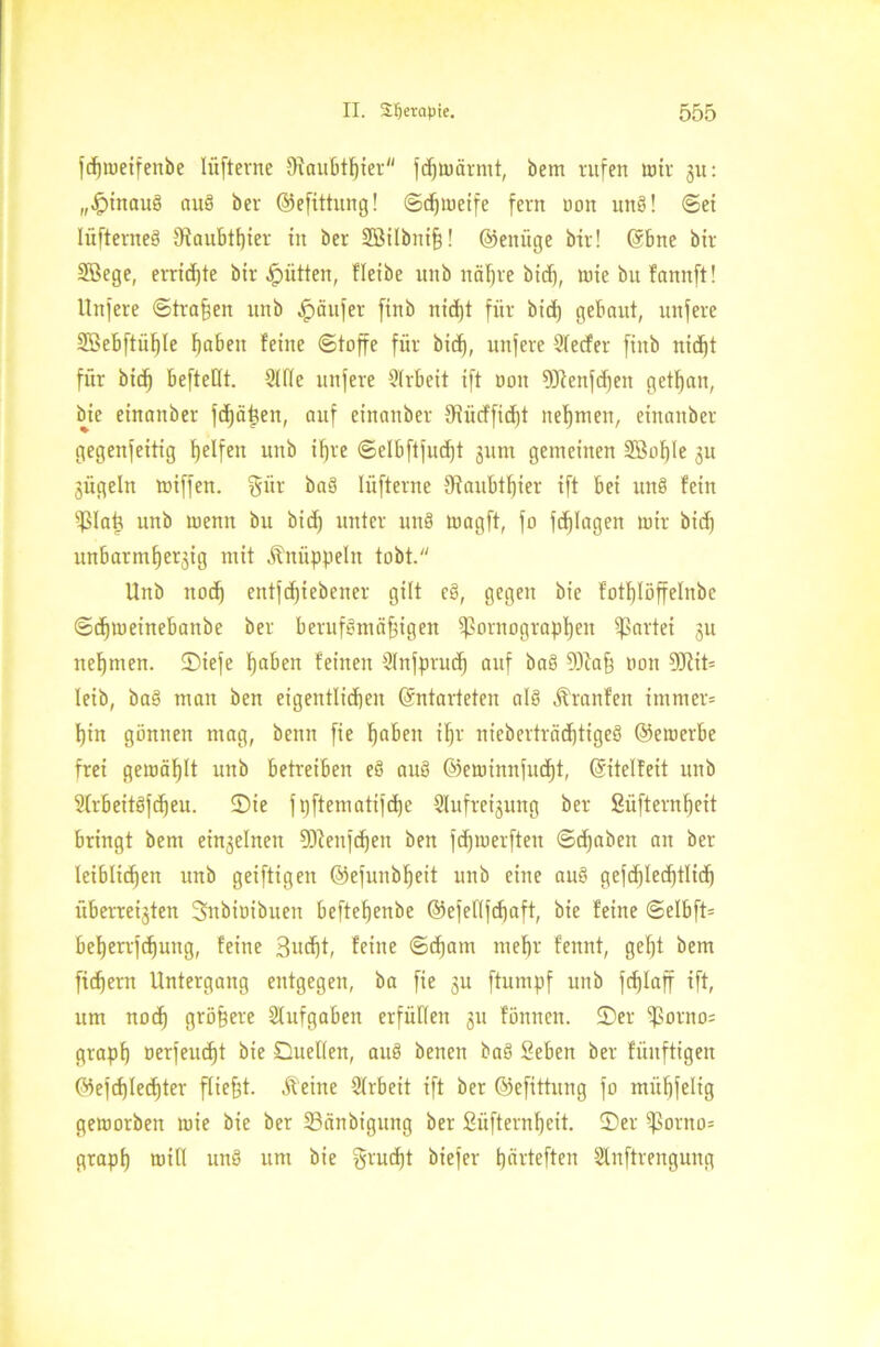 fdpeifenbe lüfterne SRaubtfjier fcßmärmt, bem rufen wir 31t: „Jpinauö auö bcr © e fittun g! ©djmeife fern ooit unö! ©ei lüftenteö IRaubttjier in ber SBilbttiß! ©einige bir! Ebne bir Söege, erridjte bir Jütten, fletbe uitb näljre bid), wie bu faitnft! Unfere ©tragen unb Raufer finb nid)t für bid) gebaut, nufere 2öebftüf)Ie haben feine ©taffe für bid), unfere Slecfer finb nid)t für bid) beftetlt. Stile unfere Slrbeit ift non 93ienfd)en getfjan, bie einanber fdjäteen, auf einanber 3Rücffid)t nehmen, einanber gegenfeitig helfen unb if)ve ©elbftfncfjt 3unt gemeinen 3Bnf)Ie 311 gügeln miffen. §ür ba3 lüfterne Siaubthter ift bet unö fein S3Iaü unb menn bu bid) unter unä magft, fo fd)Iagen mir bid) unbarmher3ig mit Knüppeln tobt. Unb noch entfdfiebener gilt eö, gegen bie fotf)Iöffetnbe ©chmeinebanbe ber berufsmäßigen Barographen Partei 31t nehmen. SDiefe haben feinen Slnfprucf) auf baS 93iaß non 9Rit= leib, baS man ben eigentlichen Entarteten als Äranfen immer* hin gönnen mag, beim fie haben ihr nieberträd)tigeö ©enterbe frei gemäf)lt unb betreiben eö auö ©eminnfucht, Eitelfeit unb Slrbeitöfcffeu. ©ie fi)ftematifd)e Slufre^mtg ber ßüfternf)eit bringt bem ei^ehten 93ienfd)en ben fdjmerfteit ©chabeit an ber leiblichen unb geiftigen ©efunbheit unb eine au§ gefd)Ied)tlid) überret3ten 3nbiuibnen beftehenbe ©efeflfchaft, bie feine ©elbft* beherrfchuitg, feine 3ud)t, feine ©chatn mehr fennt, gef)t bem ficf)em Untergang entgegen, ba fie 3u ftumpf unb fcf)Iaff ift, um noch größere Aufgaben erfüllen 311 fönnen. ©er $orno= graph nerfeucht bie Duellen, au§ beneit baS Seben ber fünftigen ©efd)Iecf)ter fließt. Äeine Slrbeit ift ber ©efittung fo müßfelig gemorben rnie bie ber 23änbiguttg ber 2üfternf)eit. ©er Borno* grapß rot fl unö um bie grucßt biefer fjävteften SInftrengung