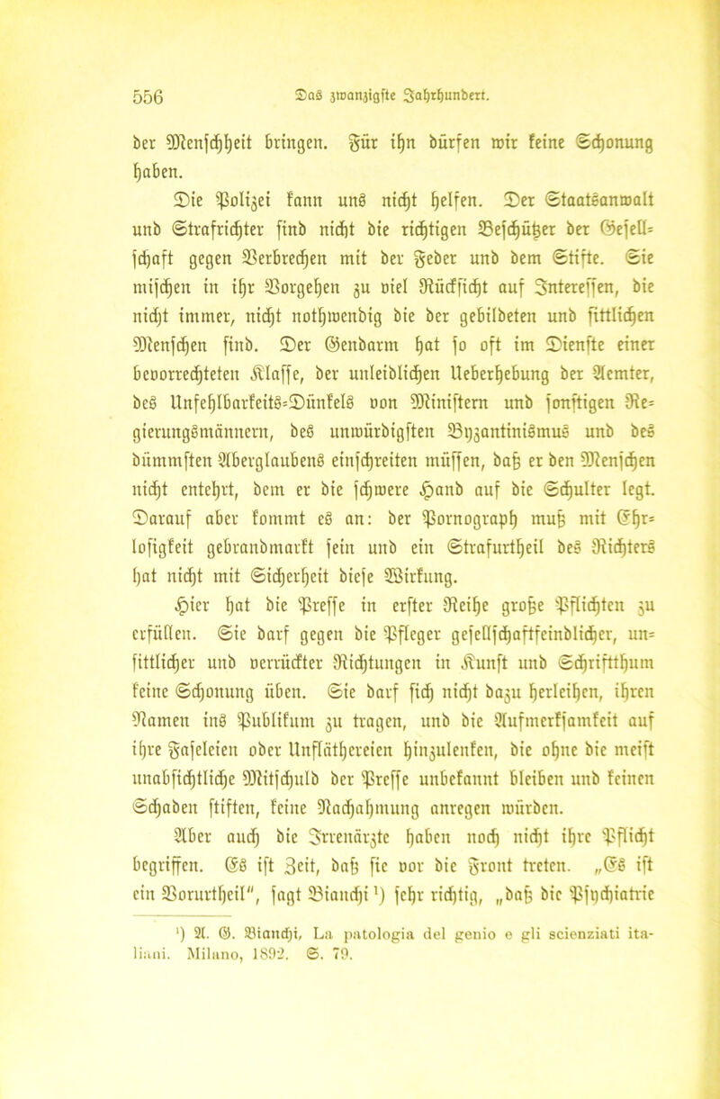 ber Dlenfdjljeit bringen, gür if)n bürfen mir feine (Schonung haben. ©ie ißolijei faitn unö niefjt Reifen, ©er Staatsanmalt unb Strafrichter finb nicht bie richtigen IBefc^ü^er ber GöefelU fdjaft gegen 33erbrec^en mit ber gebet unb bem Stifte. Sie mifdjen in if)r SSorgefjen gu nie! Dücffidjt auf Sntereffen, bie nidjt immer, nidjt notfjmenbig bie ber gebilbeten unb fittlicfjen Sftenfdjen finb. ©er ©eitbarm hat jo oft im ©ienfte einer bcoorredjteten Älaffe, ber unleiblichen Ueberfjebung ber 2lemter, beb Unfeljlbarfeit§=©ünfel§ non Dtiniftern unb fonftigen De= gierungsmännern, beß unroürbigften SBijjantiniömus unb be» bümmften $XbergIaubenS einfehreiten miiffen, bah er ben üftenfcfjen nicht entehrt, bem er bie fdjmere .fpanb auf bie Schulter legt, ©arauf aber fommt eS an: ber Tomograph muß mit ©hr- lofigfeit gebranbmarft fein unb ein Strafurt^eil be§ 9^icf)terg hat niefjt mit Sicherheit biefe SBirfung. .fpier hat bie ißreffe in erfter Deifje grofje Pflichten 5U erfüllen. Sie barf gegen bie Pfleger gefeßfc^aftfeinblid^er, um fittlidjer unb ocrtücfter Dichtungen in Äunft unb Sdjrifttfjum feine Sdjonung üben. Sie barf fich nidjt baju berleif)cn, ihren Damen inS ißublifum 311 tragen, unb bie Dlufmerffamfeit auf iljre gafelcien ober Unflätereien ^tn3uleitfen, bie ohne bie meift unabfichtlidje ÜJiitfdjulb ber treffe unbefannt bleiben unb feinen Schaben ftiften, feine Dadjafjmung anregen mürben. 5lber audj bie grrenärjte haben nod) nidjt ihre Pflicht begriffen. @3 ift Seit, bah ftc oor bie gront treten. „GrS ift ein SSorurtfjeil, fagt Sßiandji1) fchr ridjtig, „bah bie iJSftjdjiatric ') 2t. ©. Siaittfji, La patologia del genio e gli scienziati ita- liani. Milano, 1S92. ©. 79.