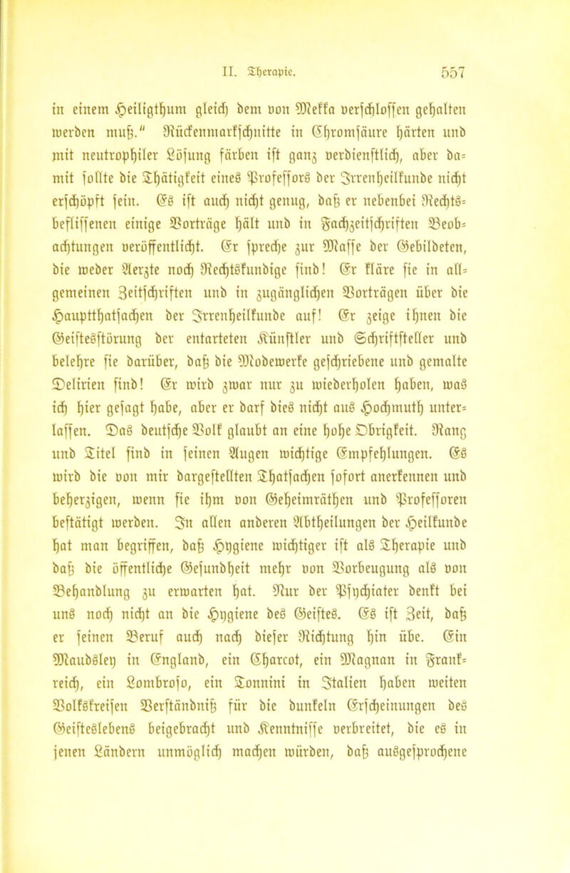 in einem Jpeiligtf)um gleid) bem non 9Mfa oerfchloffen gehalten werben muh. 9rücfenmarfjd)uitte irt (Shromfärtre gärten unb mit neutrophiler Söfung färben ift gang oerbienftlid), aber ba= mit foilte bie Xfjätigfeit ejneg ^ßvofefforS bcr 3rrenl)cilhtnbe nicht erfd)öpft fein. (Sö ift auch nicht genug, baff er nebenbei 9ted)t§= befliffenen einige Vorträge hält unb in gadjgeitjchriften 23eob= achtungen neröffentlidjt. (Sr fpredje gut Sötaffe ber ©ebilbeten, bie meber Sterbe nod) fRcchtöfunbige finb! (Sr Höre fie in att= gemeinen 3eitfd)riften unb in gugänglidjeit Vorträgen über bie ^)auptthatfad)en ber Srrenljeilfunbe auf! (Sr jcige ihnen bie ©eifteöftörung ber entarteten Äünftler unb <Sd)riftftetter unb belehre fie batüber, baff bie flftobewerfe gefdjriebette unb gemalte ©elirien finb! (Sr wirb gwar nur gu mieberholen fjofien, waö id) h^r gejagt habe, aber er barf bieö nicht aus> Jpod)muth uitter= taffen. ®a§ beutfdje Volf glaubt an eine hohe ©brigfeit. 9iang unb Xitel finb in feinen 2tugen wichtige (Smpfehlungen. (Sö wirb bie oon mir bargefteilten Xhatfadjeit fofort atterfeitnen unb beljergigen, wenn fie ihm oon ©eheimräthcn unb ißrofefforen beftätigt werben. Sn alten anberen 2Ibtf)eilungen ber fpeilfunbe hat man begriffen, baff fppgiene wichtiger ift al§ Xherapie unb baff bie öffentliche ©efunbfjeit mehr oon Vorbeugung als oon Vefjanblung gu erwarten hot. Vur ber ißft)d)iater benft bei unö noch nid)t an bie Hygiene beä ©eifteö. (Sö ift Seit, baff er feinen Veruf auch nach biefer fRid)tung hw übe. (Sin 5ftaubölet) in (Snglanb, ein (Sharcot, ein DJiagnan in §ranf= reich, ein Sombrofo, ein Xonnini in Statien ha^en weiten Volföfreifen S3erftänbni§ für bie bunfeln ($rfd)einungen beö ©eifteölebenö beigebracht unb Äenntniffe oerbreitet, bie e§ in jenen Sänbern unmöglich machen würben, bah fluSgefprodjene