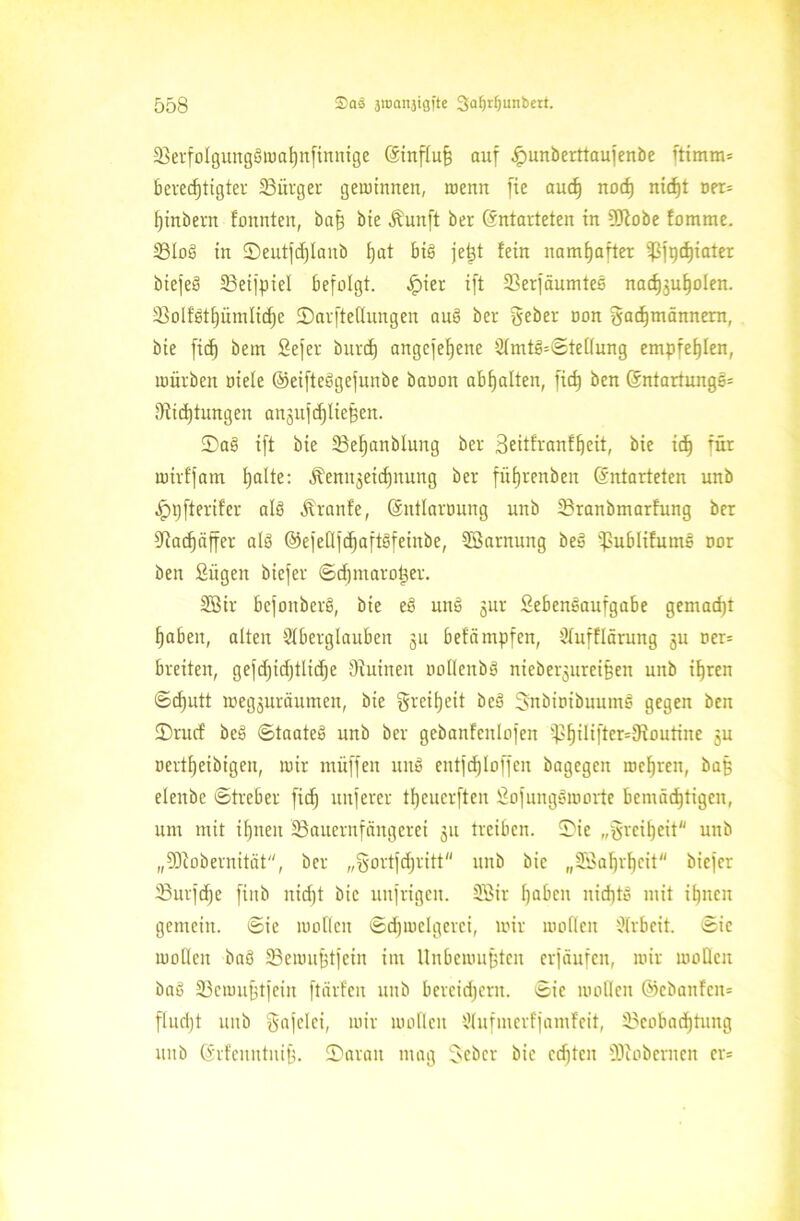 23cvfoIgungöiuaI)n[tmxtge (Einfluß auf £unberttaujenbe ftimm* bevecf(txgter Bürger gewinnen, wenn fte auch nod) nicf)t oer* tjinbern tonnten, baß bie Äunft ber (Entarteten in 9Kobe !omme. BIoS in Seutfcßlanb tjat bis jeßt fein namhafter ißfpthiater biejeS Beifpiel befolgt, -jpier ift Berfäumtes nachguholen. 23oIf'et£)iimIi(f)e Sarftedungen auS ber gebet oon gadjmännern, bie fid) bein Sefer burd) angefefjene Amt3=©teüung empfehlen, würben oiele ©eifteSgefunbe baoon abhalten, fid) ben (Entartungen J)iid)tungen angrtfdjließen. Sag ift bie Befjanblung ber Beitfranffjeit, bie ich für wirffam tjalte: Äenngeichnung ber fütjrenben (Entarteten unb Jpt)fterifer als Äraitfe, (Sntlaroung unb Branbmarfung ber SRatfjäffer als ©efedfdjaftSfeinbe, Sßarnung beS fßublifumS »or ben fiügen biefer ©djntaroßer. 28ir bcfoitberS, bie e§ unS gut Sebeneaufgabe gemadjt fjabeir, alten Aberglauben gu befämpfen, Aufflärung gu ner= breiten, gefdjidjtlidje diuinen oodcubS niebergurcißeu unb ißrcn ©cfjutt wegguräumen, bie grcitjeit beS Snbtnibuume gegen ben Srucf beS ©taateS unb ber gebanfenlofen i)]§ilifter=9foutine gu oert^eibigeu, wir müffen unS entjdjloffen bagegen wehren, baß elenbe ©treber fid) unferer tl)cuerften SofungSworte bemächtigen, um mit if)neit Bauernfängerei gu treiben, Sie „greifjeit unb „SD’iobernität, ber „gortfdjritt unb bie „Bkhvhcit biefer Burfdje finb niefjt bie unfrigen. SBir haben nicht» mit ihnen gemein, ©ie wollen ©djwclgerci, wir wollen Arbeit, ©ic wollen baö Bewußtfein im Unbewußten erjäufen, wir wollen baö Bewußtfein ftärfen unb bercidjent. ©ie wollen ©ebanfen* fliidjt unb gafelei, wir wollen Aufmerfjamfeit, Beobachtung unb (Erfemttniß. Saran mag Sieber bie cd)tcu s33tobcrncn cr=