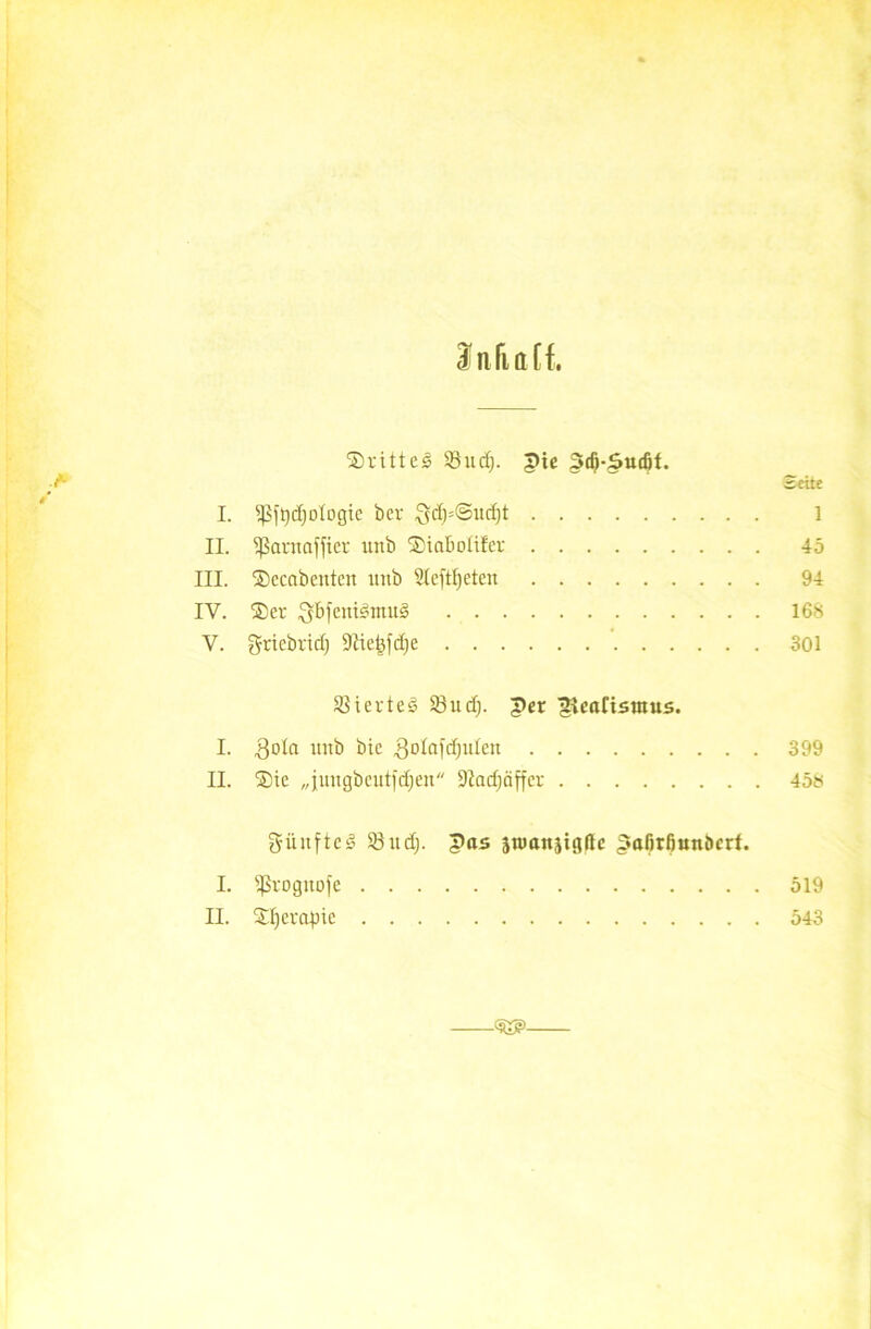 ©ritteg 33 ud). pte pd)-pudjt. A Bette I. 35ft)d)otogic bcr £(d)=©ud)t 1 II. ißarnafficr unb ©iabotifer 45 III. ©ccabcnten unb 2Ieftf)eteu 94 IV. ©er Qbfenigntug 168 V. gricbrid) üftiekfdje 301 33 i er t eg 93itcf;. per gvcaCtsutus. I. goto unb bic 3otafd)iden 399 II. ©ie „jungbcutidjen 9?acf;äffcr 458 giinftcg 93ucf;, pas stvanjigflc pafirßunöcrf. I. ißrognofe 519 II. ©f)erapie 543 <£*>