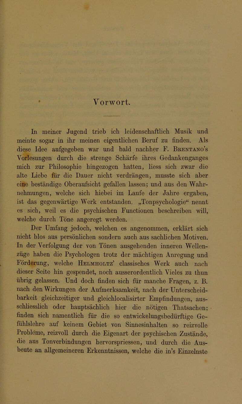 Vorwort. In meiner Jugend trieb ich leidenschaftlich Musik und meinte sogar in ihr meinen eigentlichen Beruf zu finden. Als diese Idee aufgegeben war und bald nachher F. Brentano’s Vorlesungen durch die strenge Schärfe ihres Gedankenganges mich zur Philosophie hingezogen hatten, liess sich zwar die alte Liebe für die Dauer nicht verdrängen, musste sich aber eine beständige Oberaufsicht gefallen lassen; und aus den Wahr- nehmungen, welche sich hiebei im Laufe der Jahre ergaben, ist das gegenwärtige Werk entstanden. „Tonpsychologie“ nennt es sich, weil es die psychischen Functionen beschreiben will, welche durch Töne angeregt werden. Der Umfang jedoch, welchen es angenommen, erklärt sich nicht blos aus persönlichen sondern auch aus sachlichen Motiven. In der Verfolgung der von Tönen ausgehenden inneren Wellen- züge haben die Psychologen trotz der mächtigen Anregung und Förderung, welche Helmholtz’ classisches Werk auch nach dieser Seite hin gespendet, noch ausserordentlich Vieles zu thun übrig gelassen. Und doch finden sich für manche Fragen, z. B. nach den Wirkungen der Aufmerksamkeit, nach der Unterscheid- barkeit gleichzeitiger und gleichlocalisirter Empfindungen, aus- schliesslich oder hauptsächlich hier die nötigen Thatsachen; finden sich namentlich für die so entwickelungsbedürftige Ge- fühlslehre auf keinem Gebiet von Sinnesinhalten so reizvolle Probleme, reizvoll durch die Eigenart der psychischen Zustände, die aus Tonverbindungen hervorspriessen, und durch die Aus- beute an allgemeineren Erkenntnissen, welche die in’s Einzelnste