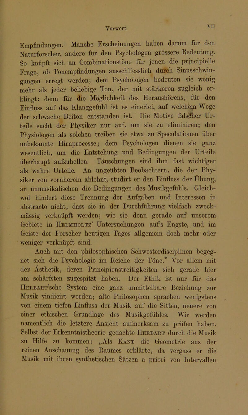 Empfindungen. Manche Erscheinungen haben darum für den Naturforscher, andere für den Psychologen grössere Bedeutung. So knüpft sich an Combinationstöne für jenen die prjncipielle Frage, ob Tonempfindungen ausschliesslich durch Sinusschwin- gungen erregt werden; dem Psychologen bedeuten sie wenig mehr als jeder beliebige Ton, der mit stärkeren zugleich er- klingt: denn für die Möglichkeit des Heraushörens, für den Einfluss auf das Klanggefühl ist es einerlei, auf welchem Wege der schwache Beiton entstanden ist. Die Motive falscher Ur- teile sucht der Physiker nur auf, um sie zu eliminiren; den Physiologen als solchen treiben sie etwa zu Speculationen über unbekannte Hirnprocesse; dem Psychologen dienen sie ganz wesentlich, um die Entstehung und Bedingungen der Urteile überhaupt aufzuhellen. Täuschungen sind ihm fast wichtiger als wahre Urteile. An ungeübten Beobachtern, die der Phy- siker von vornherein ablehnt, studirt er den Einfluss der Übung, an unmusikalischen die Bedingungen des Musikgefühls. Gleich- wol hindert diese Trennung der Aufgaben und Interessen in abstracto nicht, dass sie in der Durchführung vielfach zweck- mässig verknüpft werden; wie sie denn gerade auf unserem Gebiete in Helmholtz’ Untersuchungen aufs Engste, und im Geiste der Forscher heutigen Tages allgemein doch mehr oder weniger verknüpft sind. Auch mit den philosophischen Schwesterdisciplinen begeg- net sich die Psychologie im Reiche der Töne. Vor allem mit der Ästhetik, deren Principienstreitigkeiten sich gerade hier am schärfsten zugespitzt haben. Der Ethik ist nur für das HERBART’sche System eine ganz unmittelbare Beziehung zur Musik vindicirt worden; alte Philosophen sprachen wenigstens von einem tiefen Einfluss der Musik auf die Sitten, neuere von einer ethischen Grundlage des Musikgefühles. Wir werden namentlich die letztere Ansicht aufmerksam zu prüfen haben. Selbst der Erkenntnistheorie gedachte Herbart durch die Musik zu Hilfe zu kommen: „Als Kant die Geometrie aus der reinen Anschauung des Raumes erklärte, da vergass er die Musik mit ihren synthetischen Sätzen a priori von Intervallen