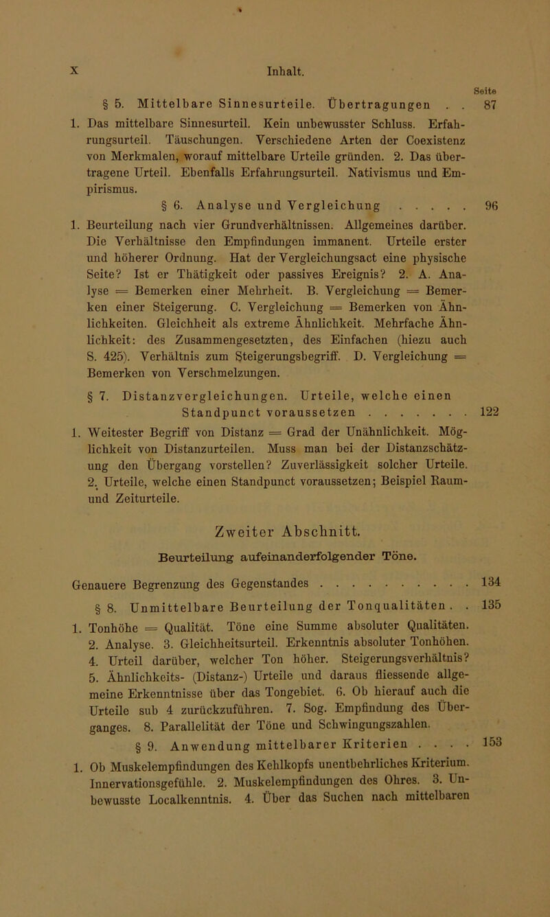 Seite § 5. Mittelbare Sinnesurteile. Übertragungen . . 87 1. Das mittelbare Sinnesurteil. Kein unbewusster Schluss. Erfah- rungsurteil. Täuschungen. Verschiedene Arten der Coexistenz von Merkmalen, worauf mittelbare Urteile gründen. 2. Das über- tragene Urteil. Ebenfalls Erfahrungsurteil. Nativismus und Em- pirismus. § 6. Analyse und Vergleichung 96 1. Beurteilung nach vier Grundverhältnissen. Allgemeines darüber. Die Verhältnisse den Empfindungen immanent. Urteile erster und höherer Ordnung. Hat der Vergleichungsact eine physische Seite? Ist er Thätigkeit oder passives Ereignis? 2. A. Ana- lyse = Bemerken einer Mehrheit. B. Vergleichung = Bemer- ken einer Steigerung. C. Vergleichung = Bemerken von Ähn- lichkeiten. Gleichheit als extreme Ähnlichkeit. Mehrfache Ähn- lichkeit: des Zusammengesetzten, des Einfachen (hiezu auch S. 425). Verhältnis zum Steigerungsbegriff. D. Vergleichung = Bemerken von Verschmelzungen. § 7. Distanzvergleichungen. Urteile, welche einen Standpunct voraussetzen 122 1. Weitester Begriff von Distanz = Grad der Unähnlichkeit. Mög- lichkeit von Distanzurteilen. Muss man bei der Distanzschätz- ung den Übergang vorstellen? Zuverlässigkeit solcher Urteile. 2. Urteile, welche einen Standpunct voraussetzen; Beispiel Raum- und Zeiturteile. Zweiter Abschnitt. Beurteilung aufeinanderfolgender Töne. Genauere Begrenzung des Gegenstandes 134 §8. Unmittelbare Beurteilung der Tonqualitäten . . 135 1. Tonhöhe = Qualität. Töne eine Summe absoluter Qualitäten. 2. Analyse. 3. Gleichheitsurteil. Erkenntnis absoluter Tonhöhen. 4. Urteil darüber, welcher Ton höher. Steigerungsverhältnis? 5. Ähnlichkeits- (Distanz-) Urteile und daraus fliessende allge- meine Erkenntnisse über das Tongebiet. 6. Ob hierauf auch die Urteile sub 4 zurückzuführen. 7. Sog. Empfindung des Über- ganges. 8. Parallelität der Töne und Schwingungszahlen. § 9. Anwendung mittelbarer Kriterien .... 153 1. Ob Muskelempfindungen des Kehlkopfs unentbehrliches Kriterium. Innervationsgefühle. 2. Muskelempfindungen des Ohres. 3. I n- bewusste Localkcnntnis. 4. Über das Suchen nach mittelbaren