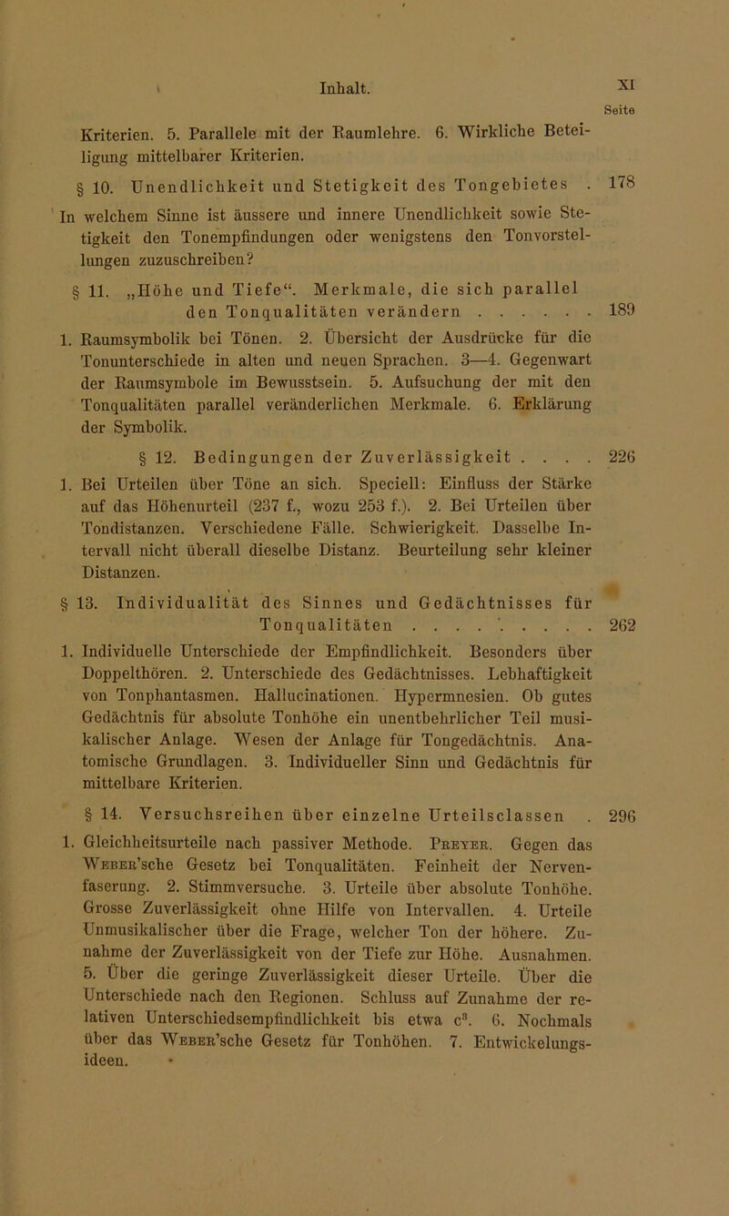 Seite Kriterien. 5. Parallele mit der Raumlehre. 6. Wirkliche Betei- ligung mittelbarer Kriterien. § 10. Unendlichkeit und Stetigkeit des Tongebietes . 178 In welchem Sinne ist äussere und innere Unendlichkeit sowie Ste- tigkeit den Tonempfindungen oder wenigstens den Tonvorstel- lungen zuzuschreiben? § 11. „Höhe und Tiefe“. Merkmale, die sich parallel den Tonqualitäten verändern 189 1. Raumsymbolik bei Tönen. 2. Übersicht der Ausdrücke für die Tonunterschiede in alten und neuen Sprachen. 3—4. Gegenwart der Raumsymbole im Bewusstsein. 5. Aufsuchung der mit den Tonqualitäten parallel veränderlichen Merkmale. 6. Erklärung der Symbolik. § 12. Bedingungen der Zuverlässigkeit . . . . 226 1. Bei Urteilen über Töne an sich. Speciell: Einfluss der Stärke auf das Höhenurteil (237 f., wozu 253 f.). 2. Bei Urteilen über Tondistanzen. Verschiedene Fälle. Schwierigkeit. Dasselbe In- tervall nicht überall dieselbe Distanz. Beurteilung sehr kleiner Distanzen. § 13. Individualität des Sinnes und Gedächtnisses für Tonqualitäten . . . 262 1. Individuelle Unterschiede der Empfindlichkeit. Besonders über Doppelthören. 2. Unterschiede des Gedächtnisses. Lebhaftigkeit von Tonphantasmen. Hallucinationen. Hypermnesien. Ob gutes Gedächtnis für absolute Tonhöhe ein unentbehrlicher Teil musi- kalischer Anlage. Wesen der Anlage für Tongedächtnis. Ana- tomische Grundlagen. 3. Individueller Sinn und Gedächtnis für mittelbare Kriterien. § 14. Versuchsreihen über einzelne Urteilsclassen . 296 1. Gleichheitsurteile nach passiver Methode. Preyer. Gegen das WEBER’sche Gesetz bei Tonqualitäten. Feinheit der Nerven- faserung. 2. Stimmversuche. 3. Urteile über absolute Touhöhe. Grosse Zuverlässigkeit ohne Hilfe von Intervallen. 4. Urteile Unmusikalischer über die Frage, welcher Ton der höhere. Zu- nahme der Zuverlässigkeit von der Tiefe zur Höhe. Ausnahmen. 5. Über die geringe Zuverlässigkeit dieser Urteile. Über die Unterschiede nach den Regionen. Schluss auf Zunahme der re- lativen Unterschiedsempfindlichkeit bis etwa c8. 6. Nochmals über das WEBER’sche Gesetz für Tonhöhen. 7. Entwickelungs- ideen.