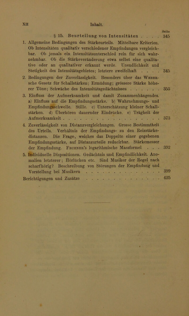 Seite § 15. Beurteilung von Intensitäten .... 345 1. Allgemeine Bedingungen des Stärkeurteils. Mittelbare Kriterien. Ob Intensitäten qualitativ verschiedener Empfindungen vergleich- bar. Ob jemals ein Intensitätsunterschied rein für sich wahr- nehmbar. Ob die Stärkeveränderung etwa selbst eine qualita- tive oder an qualitativer erkannt werde. Unendlichkeit und Stetigkeit des Intensitätsgebietes; letztere zweifelhaft .... 345 2. Bedingungen der Zuverlässigkeit. Besonders über das Weber- sche Gesetz für Schallstärken; Ermüdung; grössere Stärke höhe- rer Töne; Schwäche des Intensitätsgedächtnisses 353 3. Einfluss der Aufmerksamkeit und damit Zusammenhängendes, a) Einfluss auf die Empfindungsstärke, b) Wahrnehmungs- und Empfindungsschwelle. Stille, c) Unterschätzung kleiner Schall- stärken. d) Überhören dauernder Eindrücke, e) Trägheit der Aufmerksamkeit 373 4. Zuverlässigkeit von Distanzvergleichungen. Grosse Bestimmtheit des Urteils. Verhältnis der Empfindungs- zu den Reizstärke- distanzen. Die Frage, welches das Doppelte einer gegebenen Empfindungsstärke, auf Distanzurteile reducirbar. Stärkemesser der Empfindung. Fechner’s logarithmische Massformel . . . 392 5. Individuelle Dispositionen. Gedächtnis und Empfindlichkeit. Ano- malien letzterer; Hörlücken etc. Sind Musiker der Regel nach scharfhörig? Beschreibung von Störungen der Empfindung und Vorstellung bei Musikern 399 Berichtigungen und Zusätze 425