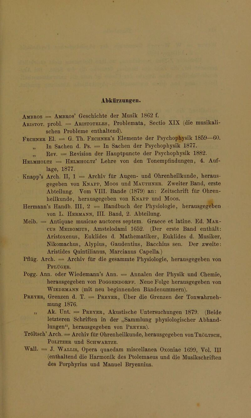 Abkürzungen. Ambros = Ambros’ Geschichte der Musik 1862 f. Aristot. probl. == Aristoteles, Problemata, Sectio XIX (die musikali- schen Probleme enthaltend). Fechner El. = G. Th. Fechner’s Elemente der Psychophysik 1859—60. „ In Sachen d. Ps. = In Sachen der Psychophysik 1877. „ Rev. = Revision der Hauptpuncte der Psychophysik 1882. Helmholtz = Helmholtz’ Lehre von den Tonempfindungen, 4. Auf- lage, 1877. Knapp’s Arch. II, 1 = Archiv für Augen- und Ohrenheilkunde, heraus- gegeben von Knapp, Moos und Mauthner. Zweiter Band, erste Abteilung. Vom VIII. Bande (1879) an: Zeitschrift für Ohren- heilkunde, herausgegeben von Knapp und Moos. Hermann’s Handb. III, 2 = Handbuch der Physiologie, herausgegeben von L. Hermann, III. Band, 2. Abteilung. Meib. = Antiquae musicae auctores septem. Graece et latine. Ed. Mar- cus Meibomius, Amstelodami 1652. (Der erste Band enthält: Aristoxenus, Euklides d. Mathematiker, Euklides d. Musiker, Nikomachus, Alypius, Gaudentius, Bacchius sen. Der zweite: Aristides Quintilianus, Marcianus Capelia.) Pflüg. Arch. = Archiv für die gesammte Physiologie, herausgegeben von Pflüger. Pogg. Ann. oder Wiedemann’s Ann. = Annalen der Physik und Chemie, herausgegeben von Poggendorff. Neue Folge herausgegeben von Wiebemann (mit neu beginnenden Bändenummern). Preyer, Grenzen d. T. = Preyer, Über die Grenzen der Tonwahrneh- mung 1876. „ Ak. Unt. = Preyer, Akustische Untersuchungen 1879. (Beide letzteren Schriften in der „Sammlung physiologischer Abhand- lungen“, herausgegeben von Preyer). Tröltsch’ Arch. = Archiv für Ohrenheilkunde, herausgegeben vouTröltsoh, Politzer und Schwartze. Wall. = J. Wallis, Opera quaedam miscellanea Oxoniae 1699, Vol. III (enthaltend die Harmonik des Ptolemaeus und die Musikschriften des Porphyrius und Manuel Bryennius.