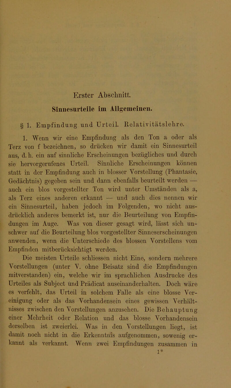 Erster Abschnitt. Sinnesurteile im Allgemeinen. § 1. Empfindung und Urteil. Relativitätslehre. 1. Wenn wir eine Empfindung als den Ton a oder als Terz von f bezeichnen, so drücken wir damit ein Sinnesurteil aus, d.h. ein auf sinnliche Erscheinungen bezügliches und durch sie hervorgerufenes Urteil. Sinnliche Erscheinungen können statt in der Empfindung auch in blosser Vorstellung (Phantasie, Gedächtnis) gegeben sein und dann ebenfalls beurteilt werden — auch ein blos vorgestellter Ton wird unter Umständen als a, als Terz eines anderen erkannt — und auch dies nennen wir ein Sinnesurteil, haben jedoch im Folgenden, wo nicht aus- drücklich anderes bemerkt ist, nur die Beurteilung von Empfin- dungen im Auge. Was von dieser gesagt wird, lässt sieb un- schwer auf die Beurteilung blos vorgestellter Sinneserscheinungen anwenden, wenn die Unterschiede des blossen Vorstellens vom Empfinden mitberücksichtigt werden. Die meisten Urteile schliessen nicht Eine, sondern mehrere Vorstellungen (unter V. ohne Beisatz sind die Empfindungen mit verstau den) ein, welche wir im sprachlichen Ausdrucke des Urteiles als Subject und Prädicat auseinanderhalten. Doch wäre es verfehlt, das Urteil in solchem Falle als eine blosse Ver- einigung oder als das Vorhandensein eines gewissen Verhält- nisses zwischen den Vorstellungen anzusehen. Die Behauptung einer Mehrheit oder Relation und das blosse Vorhandensein derselben ist zweierlei. Was in den Vorstellungen liegt, ist damit noch nicht in die Erkenntnis aufgenommon, sowenig er- kannt als verkannt. Wenn zwei Empfindungen zusammen in 1*