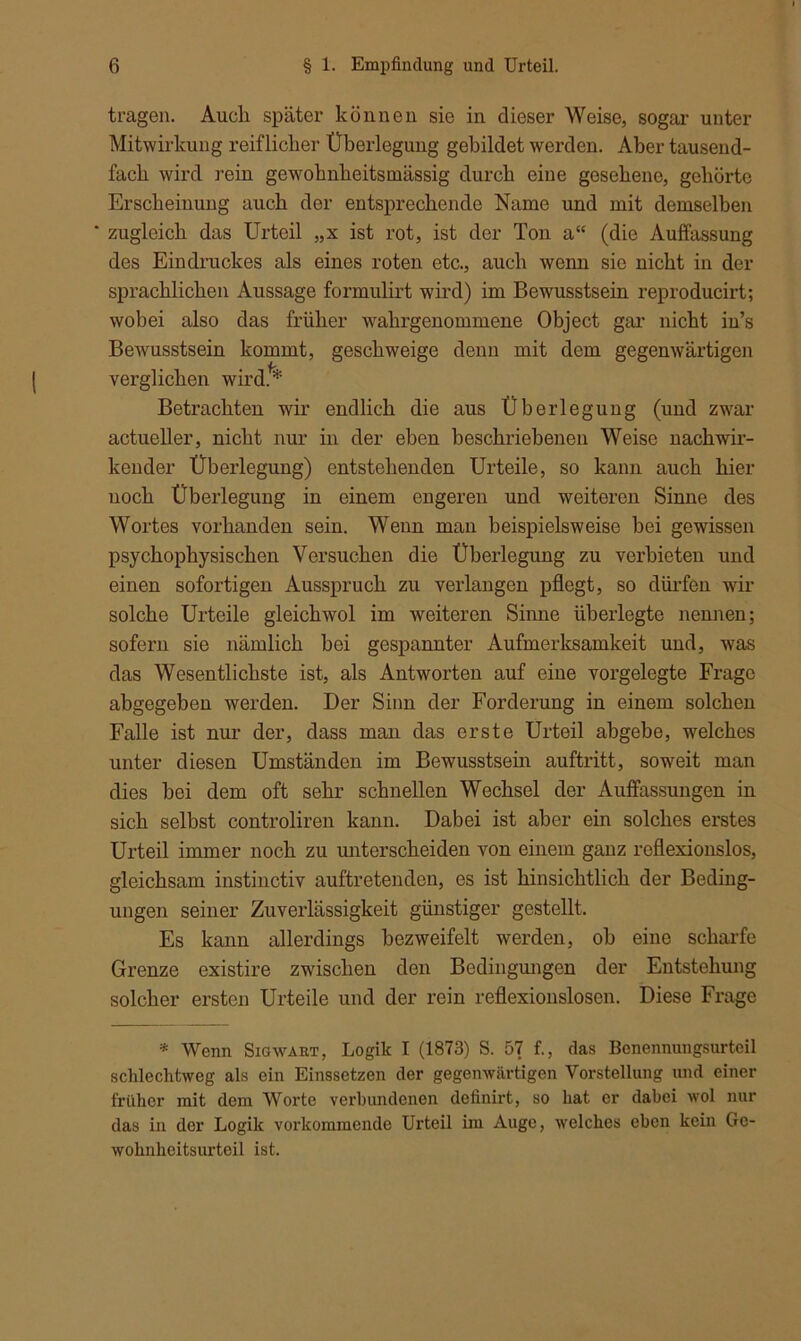 tragen. Audi später können sie in dieser Weise, sogar unter Mitwirkung reiflicher Überlegung gebildet werden. Aber tausend- fach wird rein gewohnlieitsinässig durch eine gesehene, gehörte Erscheinung auch der entsprechende Name und mit demselben ' zugleich das Urteil „x ist rot, ist der Ton a (die Auffassung des Eindruckes als eines roten etc., auch wenn sie nicht in der sprachlichen Aussage formulirt wird) im Bewusstsein reproducirt; wobei also das früher wahrgenommene Object gar nicht in’s Bewusstsein kommt, geschweige denn mit dem gegenwärtigen verglichen wird.* ** Betrachten wir endlich die aus Überlegung (und zwar actueller, nicht nur in der eben beschriebenen Weise nachwir- kender Überlegung) entstehenden Urteile, so kann auch hier noch Überlegung in einem engeren und weiteren Sinne des Wortes vorhanden sein. Wenn man beispielsweise bei gewissen psychophysischen Versuchen die Überlegung zu verbieten und einen sofortigen Ausspruch zu verlangen pflegt, so dürfen wir solche Urteile gleichwol im weiteren Sinne überlegte nennen; sofern sie nämlich hei gespannter Aufmerksamkeit und, was das Wesentlichste ist, als Antworten auf eine vorgelegte Frage abgegeben werden. Der Sinn der Forderung in einem solchen Falle ist nur der, dass man das erste Urteil ahgebe, welches unter diesen Umständen im Bewusstsein auftritt, soweit man dies hei dem oft sehr schnellen Wechsel der Auffassungen in sich selbst controliren kann. Dabei ist aber ein solches erstes Urteil immer noch zu unterscheiden von einem ganz reflexionslos, gleichsam instinctiv auftretenden, es ist hinsichtlich der Beding- ungen seiner Zuverlässigkeit günstiger gestellt. Es kann allerdings bezweifelt werden, oh eine scharfe Grenze existire zwischen den Bedingungen der Entstehung solcher ersten Urteile und der rein reflexionslosen. Diese Frage * Wenn Sie wart, Logik I (1873) S. 57 f., das Benennungsurteil schlechtweg als ein Einssetzen der gegenwärtigen Vorstellung und einer früher mit dem Worte verbundenen definirt, so hat er dabei wol nur das in der Logik vorkommende Urteil im Auge, welches eben kein Ge- wohnheitsurteil ist.