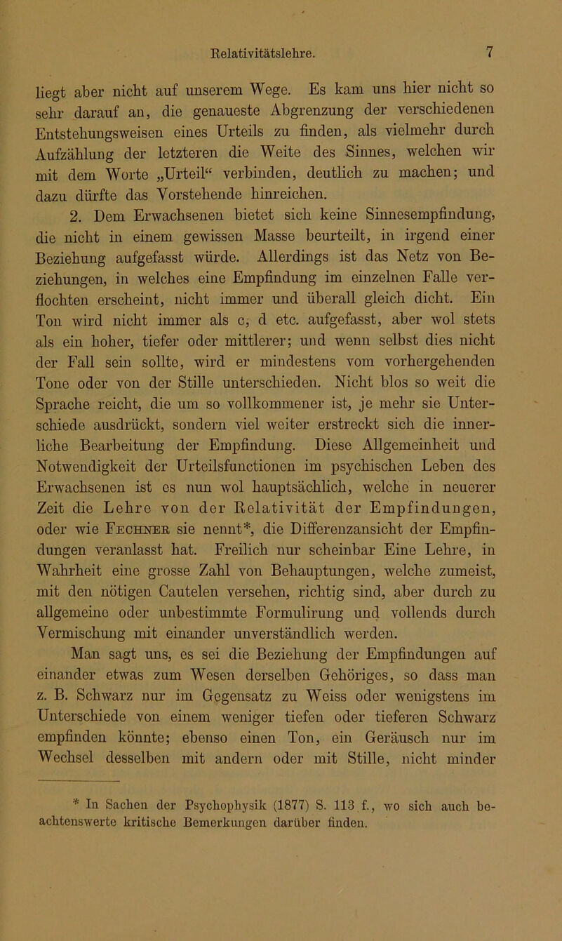 liegt aber nicht auf unserem Wege. Es kam uns hier nicht so sehr darauf an, die genaueste Abgrenzung der verschiedenen Entstehungsweisen eines Urteils zu finden, als vielmehr durch Aufzählung der letzteren die Weite des Sinnes, welchen wir mit dem Worte „Urteil“ verbinden, deutlich zu machen; und dazu dürfte das Vorstehende hinreichen. 2. Dem Erwachsenen bietet sich keine Sinnesempfindung, die nicht in einem gewissen Masse beurteilt, in irgend einer Beziehung aufgefasst würde. Allerdings ist das Netz von Be- ziehungen, in welches eine Empfindung im einzelnen Falle ver- flochten erscheint, nicht immer und überall gleich dicht. Ein Ton wird nicht immer als c, d etc. aufgefasst, aber wol stets als ein hoher, tiefer oder mittlerer; und wenn selbst dies nicht der Fall sein sollte, wird er mindestens vom vorhergehenden Tone oder von der Stille unterschieden. Nicht blos so weit die Sprache reicht, die um so vollkommener ist, je mehr sie Unter- schiede ausdrückt, sondern viel weiter erstreckt sich die inner- liche Bearbeitung der Empfindung. Diese Allgemeinheit und Notwendigkeit der Urteilsfunctionen im psychischen Leben des Erwachsenen ist es nun wol hauptsächlich, welche in neuerer Zeit die Lehre von der Kelativität der Empfindungen, oder wie Fechner sie nennt*, die Differenzansicht der Empfin- dungen veranlasst hat. Freilich nur scheinbar Eine Lehre, in Wahrheit eine grosse Zahl von Behauptungen, welche zumeist, mit den nötigen Cautelen versehen, richtig sind, aber durch zu allgemeine oder unbestimmte Formulirung und vollends durch Vermischung mit einander unverständlich werden. Man sagt uns, es sei die Beziehung der Empfindungen auf einander etwas zum Wesen derselben Gehöriges, so dass man z. B. Schwarz nur im Gegensatz zu Weiss oder wenigstens im Unterschiede von einem weniger tiefen oder tieferen Schwarz empfinden könnte; ebenso einen Ton, ein Geräusch nur im Wechsel desselben mit andern oder mit Stille, nicht minder * In Sachen der Psychophysik (1877) S. 113 f., wo sich auch be- achtenswerte kritische Bemerkungen darüber finden.