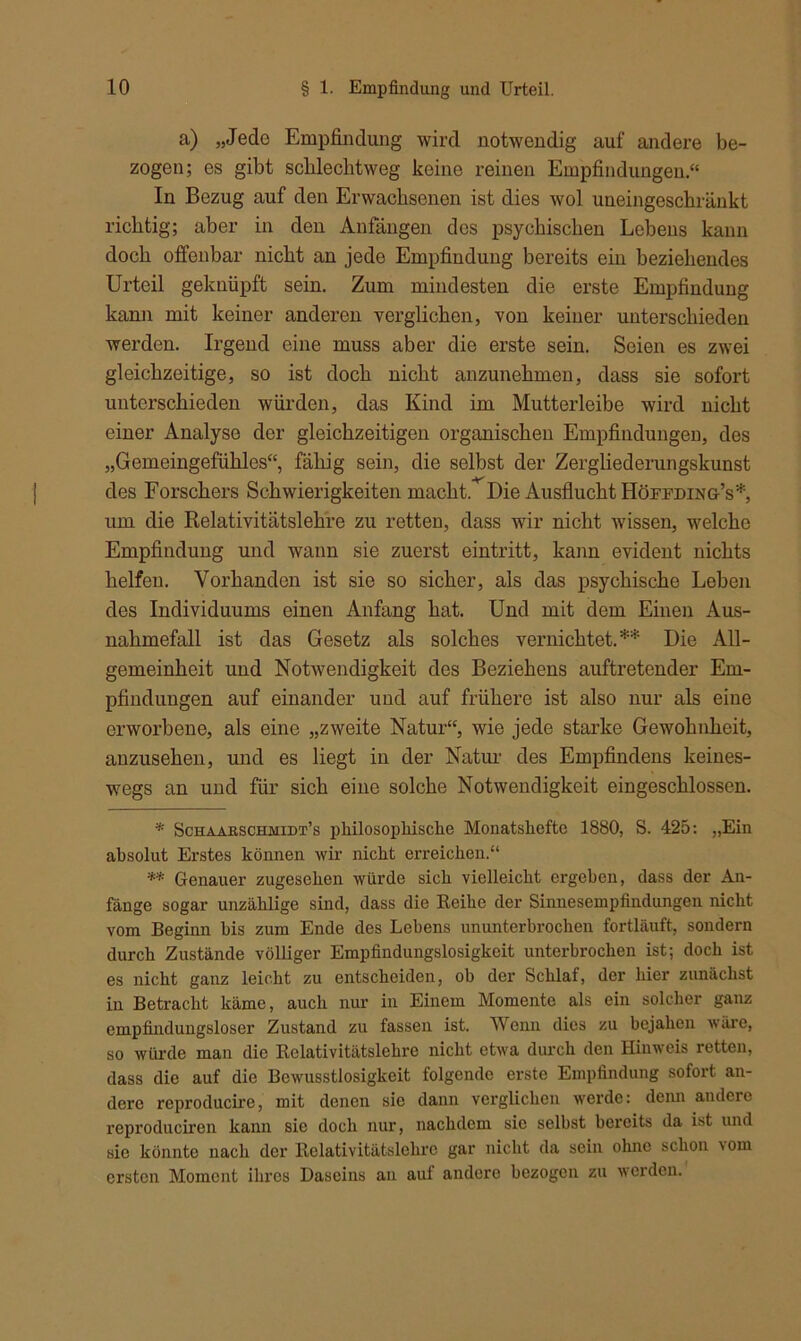 a) „Jede Empfindling wird notwendig auf andere be- zogen; es gibt scblecbtweg keine reinen Empfindungen.“ In Bezug auf den Erwachsenen ist dies wol uneingeschränkt richtig; aber in den Anfängen des psychischen Lebens kann doch offenbar nicht an jede Empfindung bereits ein beziehendes Urteil geknüpft sein. Zum mindesten die erste Empfindung kann mit keiner anderen verglichen, von keiner unterschieden werden. Irgend eine muss aber die erste sein. Seien es zwei gleichzeitige, so ist doch nicht anzunehmen, dass sie sofort unterschieden würden, das Kind im Mutterleibe wird nicht einer Analyse der gleichzeitigen organischen Empfindungen, des „Gemeingefühles“, fähig sein, die selbst der Zergliederungskunst des Forschers Schwierigkeiten macht. Die Ausflucht Höffding’s*, um die Relativitätslehre zu retten, dass wir nicht wissen, welche Empfindung und wann sie zuerst eintritt, kann evident nichts helfen. Vorhanden ist sie so sicher, als das psychische Leben des Individuums einen Anfang hat. Und mit dem Einen Aus- nahmefall ist das Gesetz als solches vernichtet.** Die All- gemeinheit und Notwendigkeit des Beziehens auftretender Em- pfindungen auf einander und auf frühere ist also nur als eine erworbene, als eine „zweite Natur“, wie jede starke Gewohnheit, anzusehen, und es liegt in der Natur des Empfindens keines- wegs an und für sich eine solche Notwendigkeit eingeschlossen. * Schaabschmidt’s philosophische Monatshefte 1880, S. 425: „Ein absolut Erstes können wir nicht erreichen.“ ** Genauer zugesehen würde sich vielleicht ergehen, dass der An- fänge sogar unzählige sind, dass die Reihe der Sinnesempfindungen nicht vom Beginn bis zum Ende des Lehens ununterbrochen fortläuft, sondern durch Zustände völliger Empfindungslosigkeit unterbrochen ist; doch ist es nicht ganz leicht zu entscheiden, ob der Schlaf, der hier zunächst in Betracht käme, auch nur in Einem Momente als ein solcher ganz empfindungsloser Zustand zu fassen ist. Wenn dies zu bejahen wäre, so würde man die Relativitätslehre nicht etwa durch den Hinweis retten, dass die auf die Bewusstlosigkeit folgende erste Empfindung sofort an- dere reproducire, mit denen sie dann verglichen werde: denn andere reproduciren kann sic doch nur, nachdem sie selbst bereits da ist und sie könnte nach der Relativitätslehrc gar nicht da sein ohne schon \om ersten Moment ihres Daseins an auf andere bezogen zu werden.