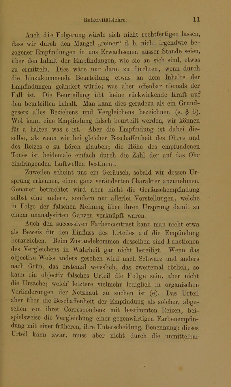 Auch die Folgerung würde sich nicht rechtfertigen lassen, dass wir durch den Mangel „reiner“ d. h. nicht irgendwie be- zogener Empfindungen in uns Erwachsenen ausser Stande seien, über den Inhalt der Empfindungen, wie sie an sich sind, etwas zu ermitteln. Dies wäre nur dann zu fürchten, wenn durch die hinzukommende Beurteilung etwas an dem Inhalte der Empfindungen geändert würde; was aber offenbar niemals der Fall ist. Die Beurteilung übt keine rückwirkende Kraft auf den beurteilten Inhalt. Man kann dies geradezu als ein Grund- gesetz alles Beziehens und Vergleichern bezeichnen (s. § 6). Wol kann eine Empfindung falsch beurteilt werden, wir können für a halten was c ist. Aber die Empfindung ist dabei die- selbe, als wenn wir bei gleicher Beschaffenheit des Ohres und des Reizes c zu hören glauben; die Höhe des empfundenen Tones ist beidemale einfach durch die Zahl der auf das Ohr eindringenden Luftwellen bestimmt. Zuweilen scheint uns ein Geräusch, sobald wir dessen Ur- sprung erkennen, einen ganz veränderten Charakter anzunehmen. Genauer betrachtet wird aber nicht die Geräuschempfindung selbst eine andere, sondern nur allerlei Vorstellungen, welche in Folge der falschen Meinung über ihren Ursprung damit zu einem unanalysirten Ganzen verknüpft waren. Auch den successiven Farbencontrast kann man nicht etwa als Beweis für den Einfluss des Urteiles auf die Empfindung heranziehen. Beim Zustandekommen desselben sind Functionen des Vergleichens in Wahrheit gar nicht beteiligt. Wenn das objective Weiss anders gesehen wird nach Schwarz und anders nach Grün, das erstemal weisslicli, das zweitemal rötlich, so kann ein objectiv falsches Urteil die Folge sein, aber nicht die Ursache; welch’ letztere vielmehr lediglich in organischen Veränderungen der Netzhaut zu suchen ist (e). Das Urteil aber über die Beschaffenheit der Empfindung als solcher, abge- sehen von ihrer Correspondenz mit bestimmten Reizen, bei- spielsweise die Vergleichung einer gegenwärtigen Farbenempfin- dung mit einer früheren, ihre Unterscheidung, Benennung: dieses Urteil kann zwar, muss aber nicht durch dio unmittelbar /