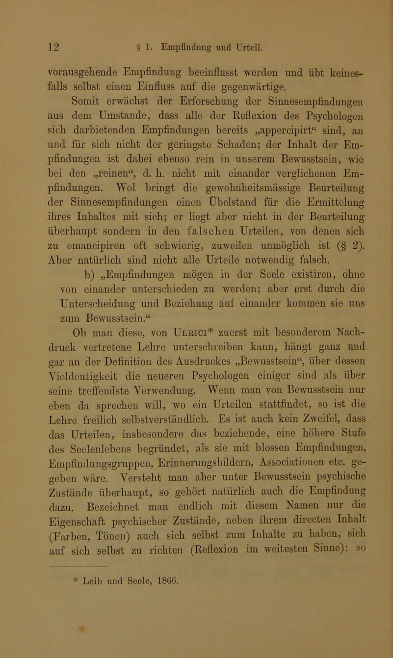 vorausgellende Empfindung beeinflusst werden und übt keines- falls selbst einen Einfluss auf die gegenwärtige. Somit erwächst der Erforschung der Sinnesempfindungen aus dem Umstande, dass alle der Reflexion des Psychologen sich darbietenden Empfindungen bereits „appercipirt“ sind, an und für sich nicht der geringste Schaden; der Inhalt der Em- pfindungen ist dabei ebenso rein in unserem Bewusstsein, wie bei den „reinen“, d. h. nicht mit einander verglichenen Em- pfindungen. Wol bringt die gewohnheitsmässige Beurteilung der Sinnesempfindungen einen Übelstand für die Ermittelung ihres Inhaltes mit sich; er liegt aber nicht in der Beurteilung überhaupt sondern in den falschen Urteilen, von denen sich zu emancipiren oft schwierig, zuweilen unmöglich ist (§ 2). Aber natürlich sind nicht alle Urteile notwendig falsch. b) „Empfindungen mögen in der Seele existiren, ohne von einander unterschieden zu werden; aber erst durch die Unterscheidung und Beziehung auf einander kommen sie uns zum Bewusstsein.“ Ob man diese, von Ulrici* zuerst mit besonderem Nach- druck vertretene Lehre unterschreiben kann, hängt ganz und gar an der Definition des Ausdruckes „Bewusstsein“, über dessen Vieldeutigkeit die neueren Psychologen einiger sind als über seine treffendste Verwendung. Wenn man von Bewusstsein nur eben da sprechen will, wo ein Urteilen stattfindet, so ist die Lehre freilich selbstverständlich. Es ist auch kein Zweifel, dass das Urteilen, insbesondere das beziehende, eine höhere Stufe des Seelenlebens begründet, als sie mit blossen Empfindungen, Empfindungsgruppen, Erinnerungsbildern, Associationen etc. ge- geben wäre. Versteht man aber unter Bewusstsein psychische Zustände überhaupt, so gehört natürlich auch die Empfindung dazu. Bezeichnet man endlich mit diesem Namen nur die Eigenschaft psychischer Zustände, neben ihrem directen Inhalt (Farben, Tönen) auch sich selbst zum Inhalte zu haben, sich auf sich selbst zu richten (Reflexion im weitesten Sinne): so * Leib und Seele, 1866.