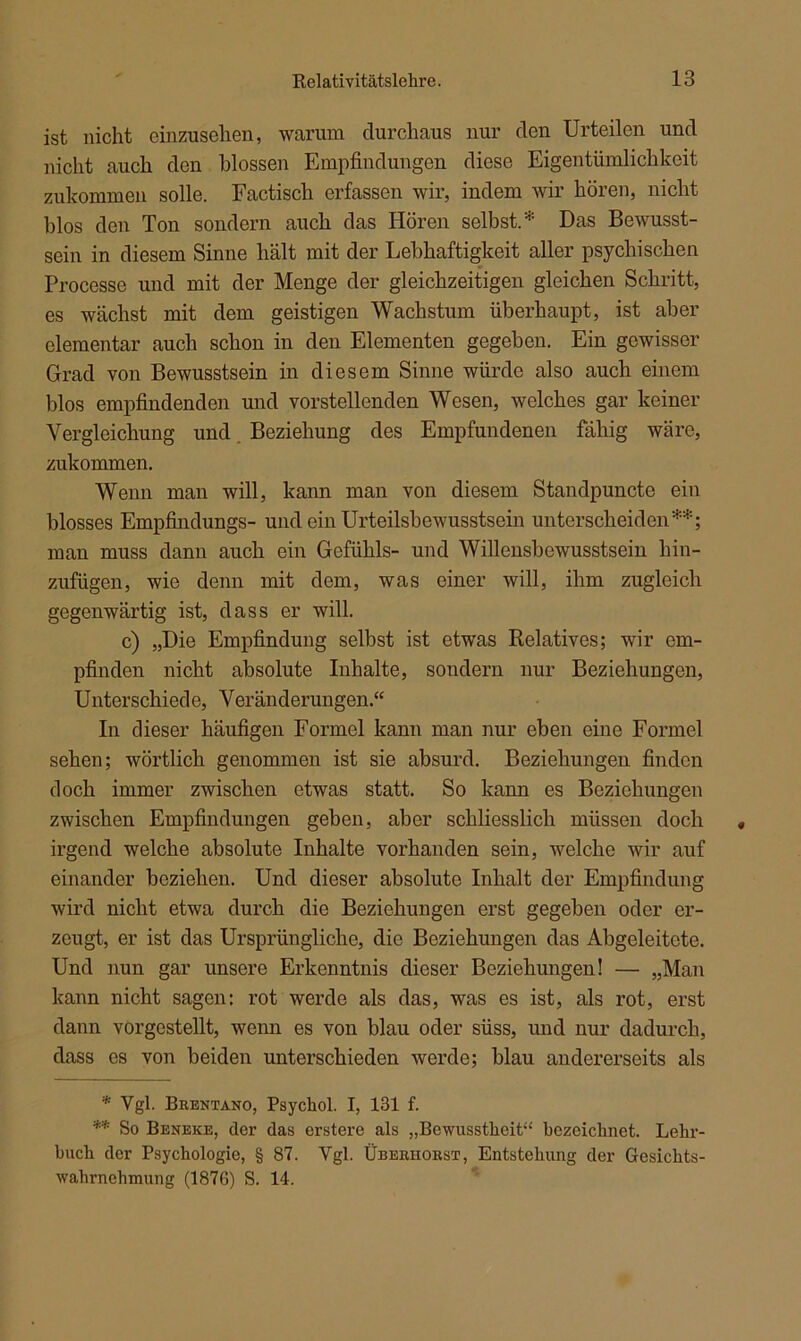 ist nicht ohmischen, warum durchaus nur den Urteilen und nicht auch den blossen Empfindungen diese Eigentümlichkeit zukommen solle. Factisch erfassen wir, indem wir hören, nicht blos den Ton sondern auch das Hören selbst.* Das Bewusst- sein in diesem Sinne hält mit der Lebhaftigkeit aller psychischen Processe und mit der Menge der gleichzeitigen gleichen Schritt, es wächst mit dem geistigen Wachstum überhaupt, ist aber elementar auch schon in den Elementen gegeben. Ein gewisser Grad von Bewusstsein in diesem Sinne würde also auch einem blos empfindenden und vorstellenden Wesen, welches gar keiner Vergleichung und Beziehung des Empfundenen fähig wäre, zukommen. Wenn man will, kann man von diesem Standpuncto ein blosses Empfindungs- und ein Urteilsbewusstsein unterscheiden**; man muss dann auch ein Gefühls- und Willensbewusstsein hin- zufügen, wie denn mit dem, was einer will, ihm zugleich gegenwärtig ist, dass er will. c) „Die Empfindung selbst ist etwas Relatives; wir em- pfinden nicht absolute Inhalte, sondern nur Beziehungen, Unterschiede, Veränderungen.“ In dieser häufigen Formel kann man nur eben eine Formel sehen; wörtlich genommen ist sie absurd. Beziehungen finden doch immer zwischen etwas statt. So kann es Beziehungen zwischen Empfindungen geben, aber schliesslich müssen doch irgend welche absolute Inhalte vorhanden sein, welche wir auf einander beziehen. Und dieser absolute Inhalt der Empfindung wird nicht etwa durch die Beziehungen erst gegeben oder er- zeugt, er ist das Ursprüngliche, die Beziehungen das Abgeleitete. Und nun gar unsere Erkenntnis dieser Beziehungen! — „Man kann nicht sagen: rot werde als das, was es ist, als rot, erst dann vorgestellt, wenn es von blau oder süss, und nur dadurch, dass es von beiden unterschieden werde; blau andererseits als * Vgl. Brentano, Psycliol. I, 131 f. ** So Beneke, der das erstere als „Bewusstheit“ bezeichnet. Lehr- buch der Psychologie, § 87. Vgl. Überhorst, Entstehung der Gesichts- wahrnehmung (187G) S. 14.