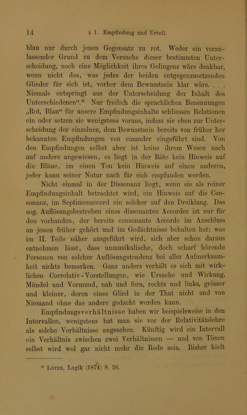 blau nur durch jenen Gegensatz zu rot. Weder ein veran- lassender Grund zu dem Versuche dieser bestimmten Unter- scheidung, noch eine Möglichkeit ihres Gelingens wäre denkbar, wenn nicht das, was jedes der beiden entgegenzusetzenden Glieder für sich ist, vorher dem Bewusstsein klar wäre. . . . Niemals entspringt aus der Unterscheidung der Inhalt des Unterschiedenen“.* Nur freilich die sprachlichen Benennungen „Rot, Blau“ für unsere Empfindungsinhalte schliessen Relationen ein oder setzen sie wenigstens voraus, indem sie eben zur Unter- scheidung der einzelnen, dem Bewusstsein bereits von früher her bekannten Empfindungen von einander eingeführt sind. Von den Empfindungen selbst aber ist keine ihrem Wesen nach auf andere angewiesen, es liegt in der Röte kein Hinweis auf die Bläue, im einen Ton kein Hinweis auf einen anderen, jeder kann seiner Natur nach für sich empfunden werden. Nicht einmal in der Dissonanz liegt, wenn sie als reiner Empfindungsinhalt betrachtet wird, ein Hinweis auf die Con- sonanz, im Septimenaccord ein solcher auf den Dreiklang. Das sog. Auflösungsbestreben eines dissonanten Accordes ist nur für den vorhanden, der bereits consonante Accorde im Anschluss an jenen früher gehört und im Gedächtnisse behalten hat; was im II. Teile näher ausgeführt wird, sich aber schon daraus entnehmen lässt, dass unmusikalische, doch scharf hörende Personen von solcher Auflösungstendenz bei aller Aufmerksam- keit nichts bemerken. Ganz anders verhält es sich mit wirk- lichen Correlativ-Vorstellungen, wie Ursache und Wirkung, Mündel und Vormund, nah und fern, rechts und links, grösser und kleiner, deren eines Glied in der That nicht und von Niemand ohne das andere gedacht werden kann. Empfindungsverhältnisse haben wir beispielsweise in den Intervallen, wenigstens hat man sie vor der Relativitätslehre als solche Verhältnisse angesehen. Künftig wird ein Intervall ein Verhältnis zwischen zwei Verhältnissen — und von Tönen selbst wird wol gar nicht mehr die Rede sein. Bisher hielt * Lotze, Logik (1874) S. 26.