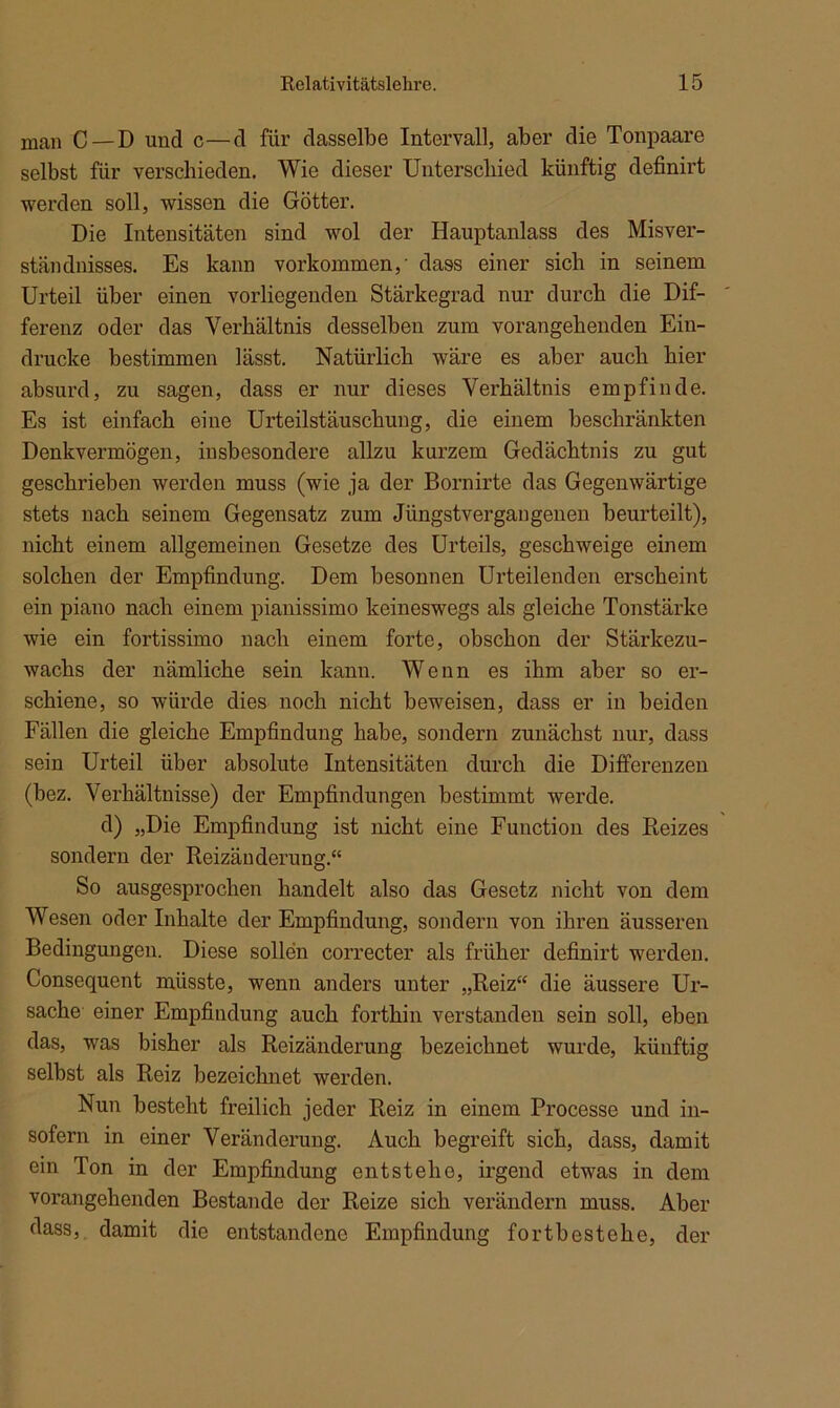 man C —D und c—d für dasselbe Intervall, aber die Tonpaare selbst für verschieden. Wie dieser Unterschied künftig definirt werden soll, wissen die Götter. Die Intensitäten sind wol der Hauptanlass des Misver- ständnisses. Es kann Vorkommen,' dass einer sich in seinem Urteil über einen vorliegenden Stärkegrad nur durch die Dif- ferenz oder das Verhältnis desselben zum vorangehenden Ein- drücke bestimmen lässt. Natürlich wäre es aber auch hier absurd, zu sagen, dass er nur dieses Verhältnis empfinde. Es ist einfach eine Urteilstäuschung, die einem beschränkten Denkvermögen, insbesondere allzu kurzem Gedächtnis zu gut geschrieben werden muss (wie ja der Bornirte das Gegenwärtige stets nach seinem Gegensatz zum Jüngstvergangenen beurteilt), nicht einem allgemeinen Gesetze des Urteils, geschweige einem solchen der Empfindung. Dem besonnen Urteilenden erscheint ein piano nach einem pianissimo keineswegs als gleiche Tonstärke wie ein fortissimo nach einem forte, obschon der Stärkezu- wachs der nämliche sein kann. Wenn es ihm aber so er- schiene, so würde dies noch nicht beweisen, dass er in beiden Fällen die gleiche Empfindung habe, sondern zunächst nur, dass sein Urteil über absolute Intensitäten durch die Differenzen (bez. Verhältnisse) der Empfindungen bestimmt werde. d) „Die Empfindung ist nicht eine Function des Reizes sondern der Reizänderung.“ So ausgesprochen handelt also das Gesetz nicht von dem Wesen oder Inhalte der Empfindung, sondern von ihren äusseren Bedingungen. Diese sollen correcter als früher definirt werden. Consequent müsste, wenn anders unter „Reiz“ die äussere Ur- sache einer Empfindung auch forthin verstanden sein soll, eben das, was bisher als Reizänderung bezeichnet wurde, künftig selbst als Reiz bezeichnet werden. Nun besteht freilich jeder Reiz in einem Processe und in- sofern in einer Veränderung. Auch begreift sich, dass, damit ein Ton in der Empfindung entstelio, irgend etwas in dem vorangehenden Bestände der Reize sich verändern muss. Aber dass, damit die entstandene Empfindung fortbestehe, der