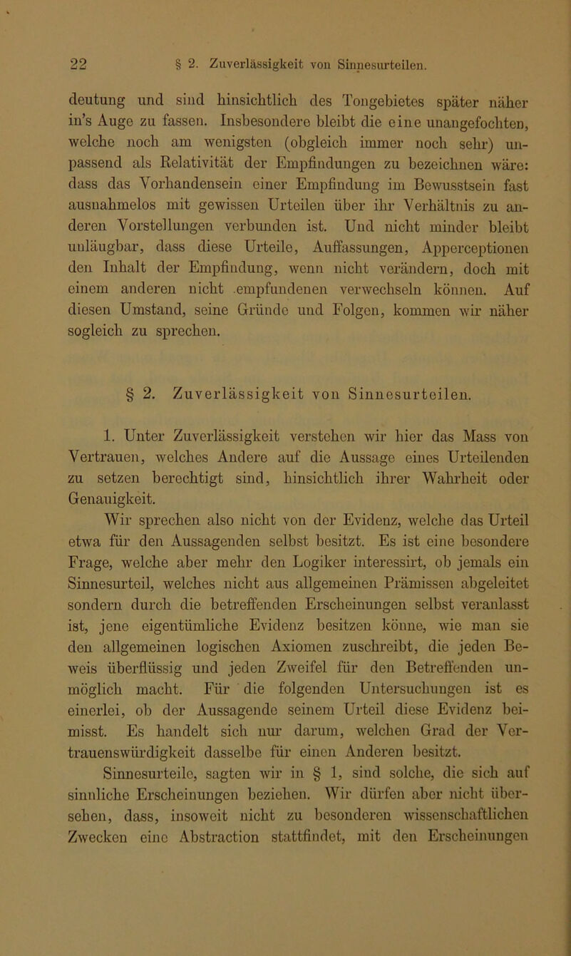 cleutung und sind hinsichtlich des Tongebietes später näher in’s Auge zu fassen. Insbesondere bleibt die eine unangefochten, welche noch am wenigsten (obgleich immer noch sehr) un- passend als Relativität der Empfindungen zu bezeichnen wäre: dass das Vorhandensein einer Empfindung im Bewusstsein fast ausnahmelos mit gewissen Urteilen über ihr Verhältnis zu an- deren Vorstellungen verbunden ist. Und nicht minder bleibt unläugbar, dass diese Urteile, Auffassungen, Apperceptionen den Inhalt der Empfindung, wenn nicht verändern, doch mit einem anderen nicht .empfundenen verwechseln können. Auf diesen Umstand, seine Gründe und Folgen, kommen wir näher sogleich zu sprechen. § 2. Zuverlässigkeit von Sinnesurteilen. 1. Unter Zuverlässigkeit verstehen wir hier das Mass von Vertrauen, welches Andere auf die Aussage eines Urteilenden zu setzen berechtigt sind, hinsichtlich ihrer Wahrheit oder Genauigkeit. Wir sprechen also nicht von der Evidenz, welche das Urteil etwa für den Aussagenden selbst besitzt. Es ist eine besondere Frage, welche aber mehr den Logiker interessirt, oh jemals ein Sinnesurteil, weiches nicht aus allgemeinen Prämissen abgeleitet sondern durch die betreffenden Erscheinungen seihst veranlasst ist, jene eigentümliche Evidenz besitzen könne, wie man sie den allgemeinen logischen Axiomen zuschreibt, die jeden Be- weis überflüssig und jeden Zweifel für den Betreffenden un- möglich macht. Für die folgenden Untersuchungen ist es einerlei, oh der Aussagendo seinem Urteil diese Evidenz hei- misst. Es handelt sich nur darum, welchen Grad der Ver- trauenswürdigkeit dasselbe für einen Anderen besitzt. Sinnesurteilo, sagten wir in § 1, sind solche, die sich auf sinnliche Erscheinungen beziehen. Wir dürfen aber nicht über- sehen, dass, insoweit nicht zu besonderen wissenschaftlichen Zwecken eine Abstraction stattfindet, mit den Erscheinungen