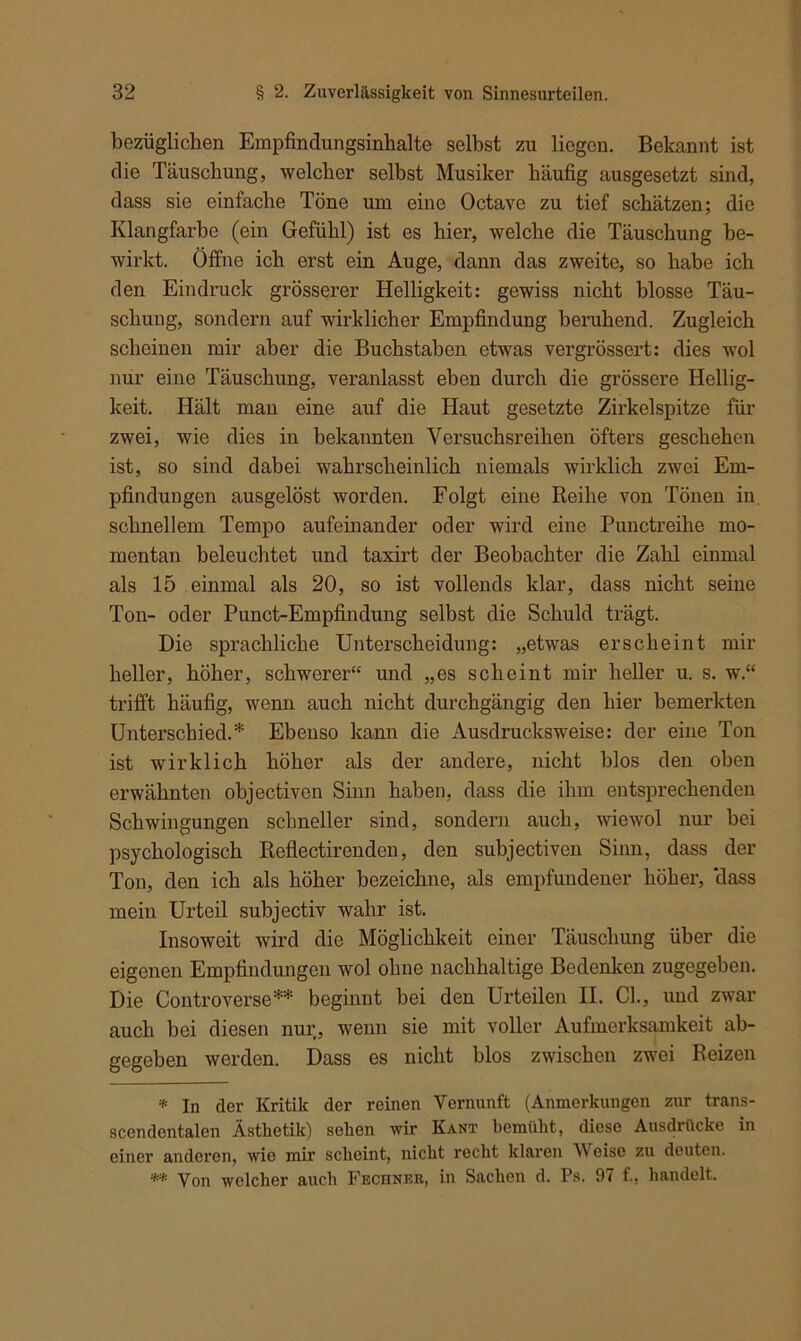 bezüglichen Empfindungsinbalte selbst zu liegen. Bekannt ist die Täuschung, welcher selbst Musiker häufig ausgesetzt sind, dass sie einfache Töne um eine Octave zu tief schätzen; die Klangfarbe (ein Gefühl) ist es hier, welche die Täuschung be- wirkt. Öffne ich erst ein Auge, dann das zweite, so habe ich den Eindruck grösserer Helligkeit: gewiss nicht blosse Täu- schung, sondern auf wirklicher Empfindung beruhend. Zugleich scheinen mir aber die Buchstaben etwas vergrössert: dies wol nur eine Täuschung, veranlasst eben durch die grössere Hellig- keit. Hält man eine auf die Haut gesetzte Zirkelspitze für zwei, wie dies in bekannten Versuchsreihen öfters geschehen ist, so sind dabei wahrscheinlich niemals wirklich zwei Em- pfindungen ausgelöst worden. Folgt eine Reihe von Tönen in. schnellem Tempo aufeinander oder wird eine Punctreihe mo- mentan beleuchtet und taxirt der Beobachter die Zahl einmal als 15 einmal als 20, so ist vollends klar, dass nicht seine Ton- oder Punct-Empfindung selbst die Schuld trägt. Die sprachliche Unterscheidung: „etwas erscheint mir heller, höher, schwerer“ und „es scheint mir heller u. s. w.“ trifft häufig, wenn auch nicht durchgängig den hier bemerkten Unterschied.* Ebenso kann die Ausdrucksweise: der eiue Ton ist wirklich höher als der andere, nicht blos den oben erwähnten objectiven Sinn haben, dass die ihm entsprechenden Schwingungen schneller sind, sondern auch, wiewol nur bei psychologisch Reflectirenden, den subjectiven Sinn, dass der Ton, den ich als höher bezeichne, als empfundener höher, ‘dass mein Urteil subjectiv wahr ist. Insoweit wird die Möglichkeit einer Täuschung über die eigenen Empfindungen wol ohne nachhaltige Bedenken zugegeben. Die Controverse** beginnt bei den Urteilen II. CI., und zwar auch bei diesen nur, wenn sie mit voller Aufmerksamkeit ab- gegeben werden. Dass es nicht blos zwischen zwei Reizen * In der Kritik der reinen Vernunft (Anmerkungen zur trans- scendentalen Ästhetik) sehen wir Kant bemüht, diese Ausdrücke in einer anderen, wie mir scheint, nicht recht klaren VV eise zu deuten. ** yon welcher auch Fechner, in Sachen d. Ps. 97 f., handelt.