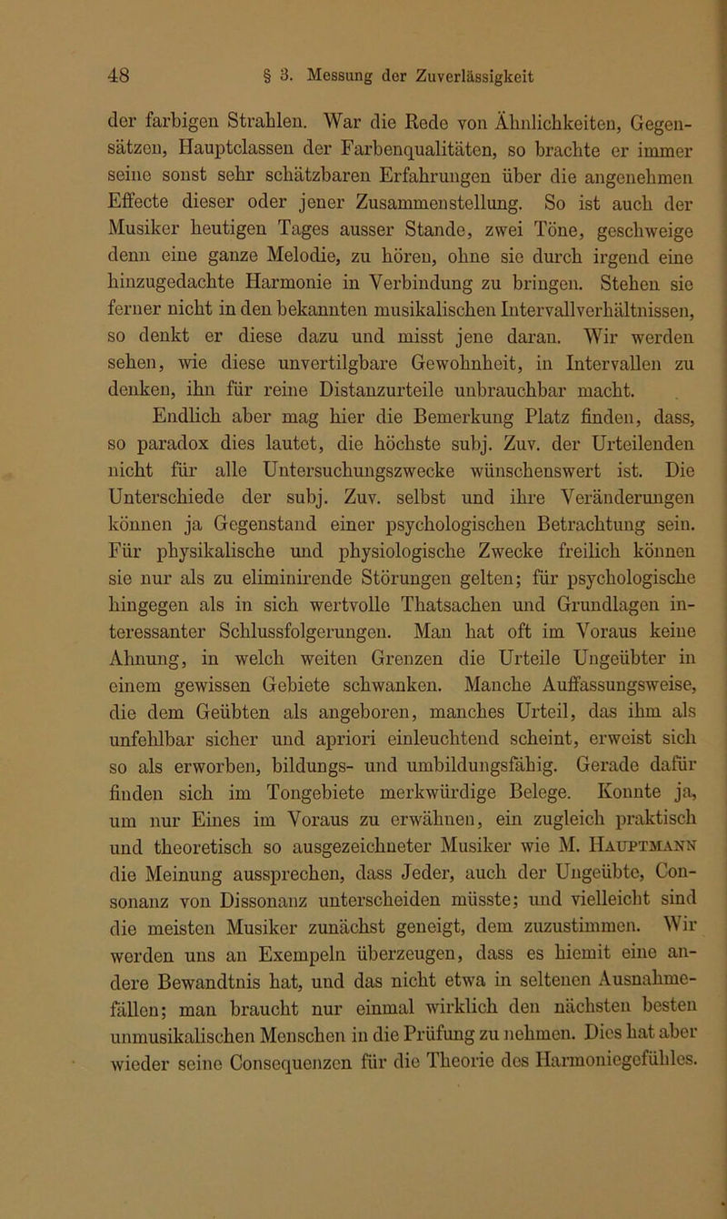 der farbigen Strahlen. War die Rede von Ähnlichkeiten, Gegen- sätzen, Hauptclassen der Farbenqualitäten, so brachte er immer seine sonst sehr schätzbaren Erfahrungen über die angenehmen Effecte dieser oder jener Zusammenstellung. So ist auch der Musiker heutigen Tages ausser Stande, zwei Töne, geschweige denn eine ganze Melodie, zu hören, ohne sie durch irgend eine hinzugedachte Harmonie in Verbindung zu bringen. Stehen sie ferner nicht in den bekannten musikalischen Intervallverhältnissen, so denkt er diese dazu und misst jene daran. Wir werden sehen, wie diese unvertilgbare Gewohnheit, in Intervallen zu denken, ihn für reine Distanzurteile unbrauchbar macht. Endlich aber mag hier die Bemerkung Platz finden, dass, so paradox dies lautet, die höchste subj. Zuv. der Urteilenden nicht für alle Untersuchungszwecke wünschenswert ist. Die Unterschiede der subj. Zuv. selbst und ihre Veränderungen können ja Gegenstand einer psychologischen Betrachtung sein. Für physikalische und physiologische Zwecke freilich können sie nur als zu eliminirende Störungen gelten; für psychologische hingegen als in sich wertvolle Thatsachen und Grundlagen in- teressanter Schlussfolgerungen. Man hat oft im Voraus keine Ahnung, in welch weiten Grenzen die Urteile Ungeübter in einem gewissen Gebiete schwanken. Manche Auffassungsweise, die dem Geübten als angeboren, manches Urteil, das ihm als unfehlbar sicher und apriori einleuchtend scheint, erweist sich so als erworben, bildungs- und umbildungsfähig. Gerade dafür finden sich im Tongebiete merkwürdige Belege. Konnte ja, um nur Eines im Voraus zu erwähnen, ein zugleich praktisch und theoretisch so ausgezeichneter Musiker wie M. IIauptmann die Meinung aussprechen, dass Jeder, auch der Ungeübte, Con- sonanz von Dissonanz unterscheiden müsste; und vielleicht sind die meisten Musiker zunächst geneigt, dem zuzustimmen. Wir werden uns an Exempeln überzeugen, dass es hiemit eine an- dere Bewandtnis hat, und das nicht etwa in seltenen Ausnahme- fällen; man braucht nur einmal wirklich den nächsten besten unmusikalischen Menschen in die Prüfung zu nehmen. Dies hat aber wieder seine Consequenzcn für die Theorie des Harmoniegcfühles.