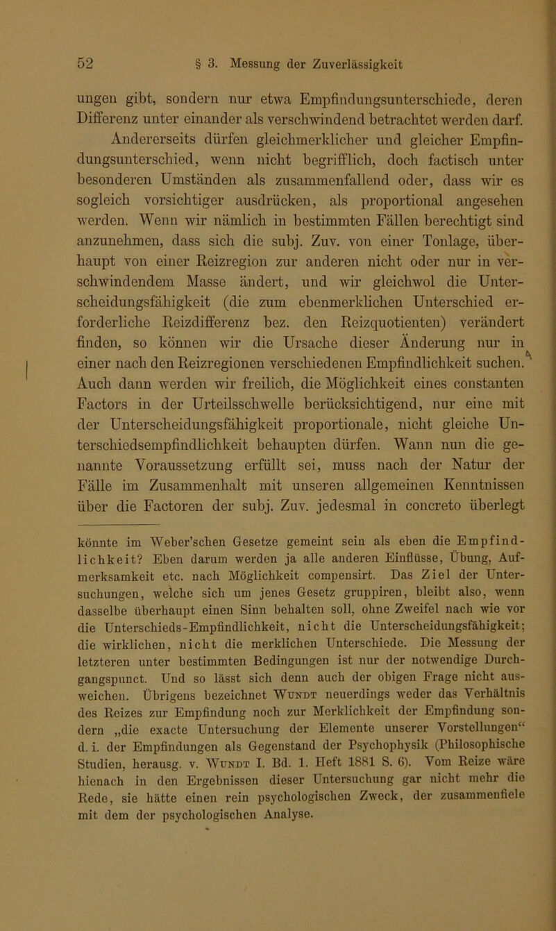 ungen gibt, sondern nur etwa Empfindungsunterschiede, deren Differenz unter einander als verschwindend betrachtet werden darf. Andererseits dürfen gleichmerklicher und gleicher Empfin- dungsunterschied, wenn nicht begrifflich, doch factiscb unter besonderen Umständen als zusammenfallend oder, dass wir es sogleich vorsichtiger ausdrücken, als proportional angesehen werden. Wenn wir nämlich in bestimmten Fällen berechtigt sind anzunehmen, dass sich die subj. Zuv. von einer Tonlage, über- haupt von einer Reizregion zur anderen nicht oder nur in ver- schwindendem Masse ändert, und wir gleichwol die Unter- scheidungsfähigkeit (die zum ebenmerklichen Unterschied er- forderliche Reizdifferenz bez. den Reizquotienten) verändert finden, so können wir die Ursache dieser Änderung nur in einer nach den Reizregionen verschiedenen Empfindlichkeit suchen. Auch dann werden wir freilich, die Möglichkeit eines constanten Factors in der Urteilsschwelle berücksichtigend, nur eine mit der Unterscheidungsfähigkeit proportionale, nicht gleiche Un- terschiedsempfindlichkeit behaupten dürfen. Wann nun die ge- nannte Voraussetzung erfüllt sei, muss nach der Natur der Fälle im Zusammenhalt mit unseren allgemeinen Kenntnissen über die Factoren der subj. Zuv. jedesmal in concreto überlegt könnte im Weber’sclien Gesetze gemeint sein als eben die Empfind- lichkeit? Eben darum werden ja alle anderen Einflüsse, Übung, Auf- merksamkeit etc. nach Möglichkeit compensirt. Das Ziel der Unter- suchungen, welche sich um jenes Gesetz gruppiren, bleibt also, wenn dasselbe überhaupt einen Sinn behalten soll, ohne Zweifel nach wie vor die Unterschieds-Empfindlichkeit, nicht die Unterscheidungsfähigkeit; die wirklichen, nicht die merklichen Unterschiede. Die Messung der letzteren unter bestimmten Bedingungen ist nur der notwendige Durch- gangspunct. Und so lässt sich denn auch der obigen Frage nicht aus- weichen. Übrigens bezeichnet Wundt neuerdings weder das Verhältnis des Reizes zur Empfindung noch zur Merklichkeit der Empfindung son- dern „die exacte Untersuchung der Elemente unserer Vorstellungen“ d. i. der Empfindungen als Gegenstand der Psychophysilc (Philosophische Studien, herausg. v. Wundt I. Bd. 1. Heft 1881 S. 6). Vom Reize wäre hienach in den Ergebnissen dieser Untersuchung gar nicht mehr die Rede, sie hätte einen rein psychologischen Zweck, der zusammenfiele mit dem der psychologischen Analyse.