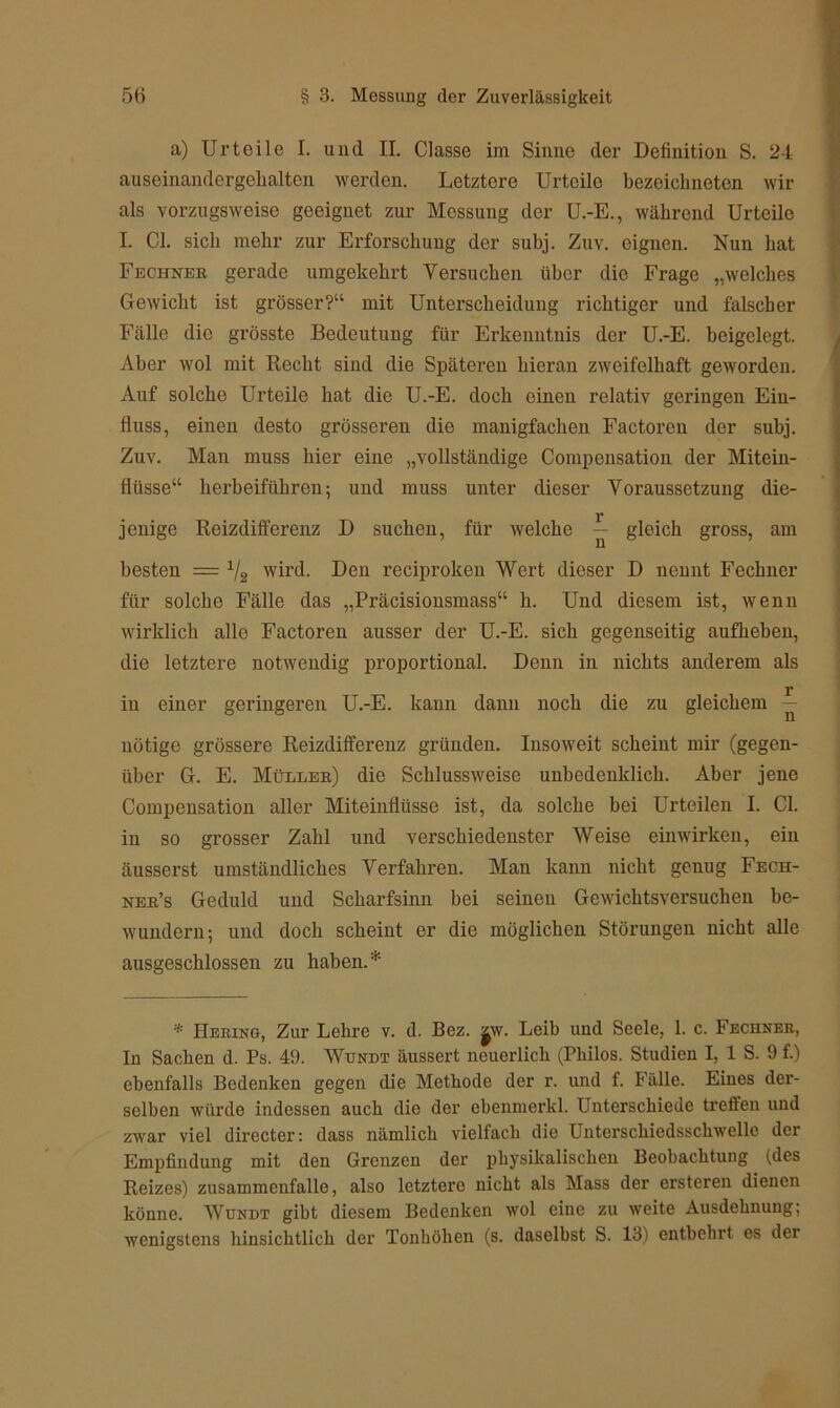 a) Urteile I. und II. Classe im Sinne der Definition S. 24 auseinandergellalten werden. Letztere Urteile bezcickneten wir als vorzugsweise geeignet zur Messung der U.-E., während Urteile I. CI. sich mehr zur Erforschung der subj. Zuv. eignen. Nun hat Fechner gerade umgekehrt Versuchen über die Frage „welches Gewicht ist grösser?“ mit Unterscheidung richtiger und falscher Fälle die grösste Bedeutung für Erkenntnis der U.-E. beigelegt. Aber wol mit Recht sind die Späteren hieran zweifelhaft geworden. Auf solche Urteile hat die U.-E. doch oinen relativ geringen Ein- fluss, einen desto grösseren die manigfachen Factoren der subj. Zuv. Man muss hier eine „vollständige Compensation der Mitein- fiüsse“ herbeiführen; und muss unter dieser Voraussetzung die- jenige Reizdifferenz D suchen, für welche — gleich gross, am besten = 1/2 wird. Den reciprolten Wert dieser D nennt Fechner für solche Fälle das „Präcisionsmass“ li. Und diesem ist, wenn wirklich alle Factoren ausser der U.-E. sich gegenseitig aufheben, die letztere notwendig proportional. Denn in nichts anderem als r in einer geringeren U.-E. kann dann noch die zu gleichem — nötige grössere Reizdifferenz gründen. Insoweit scheint mir (gegen- über G. E. Müllek) die Schlussweise unhcdenklich. Aber jene Compensation aller Miteinflüsse ist, da solche bei Urteilen I. CI. in so grosser Zahl und verschiedenster Weise einwirken, ein äusserst umständliches Verfahren. Man kann nicht genug Fech- ner’s Geduld und Scharfsinn bei seinen Gewichtsversuchen be- wundern; und doch scheint er die möglichen Störungen nicht alle ausgeschlossen zu haben.* * Hering, Zur Lehre v. d. Bez. jw. Leib und Seele, 1. c. Fechner, In Sachen d. Ps. 49. Wundt äussert neuerlich (Philos. Studien I, 1 S. 9 f.) ebenfalls Bedenken gegen die Methode der r. und f. Fälle. Eines der- selben würde indessen auch die der ebenmerkl. Unterschiede treffen und zwar viel directer: dass nämlich vielfach die Uuterschiedsscliwelle der Empfindung mit den Grenzen der physikalischen Beobachtung (des Reizes) Zusammenfalle, also letztere nicht als Mass der ersteren dienen könne. Wundt gibt diesem Bedenken wol eine zu weite Ausdehnung; wenigstens hinsichtlich der Tonhöhen (s. daselbst S. 13) entbehrt es der