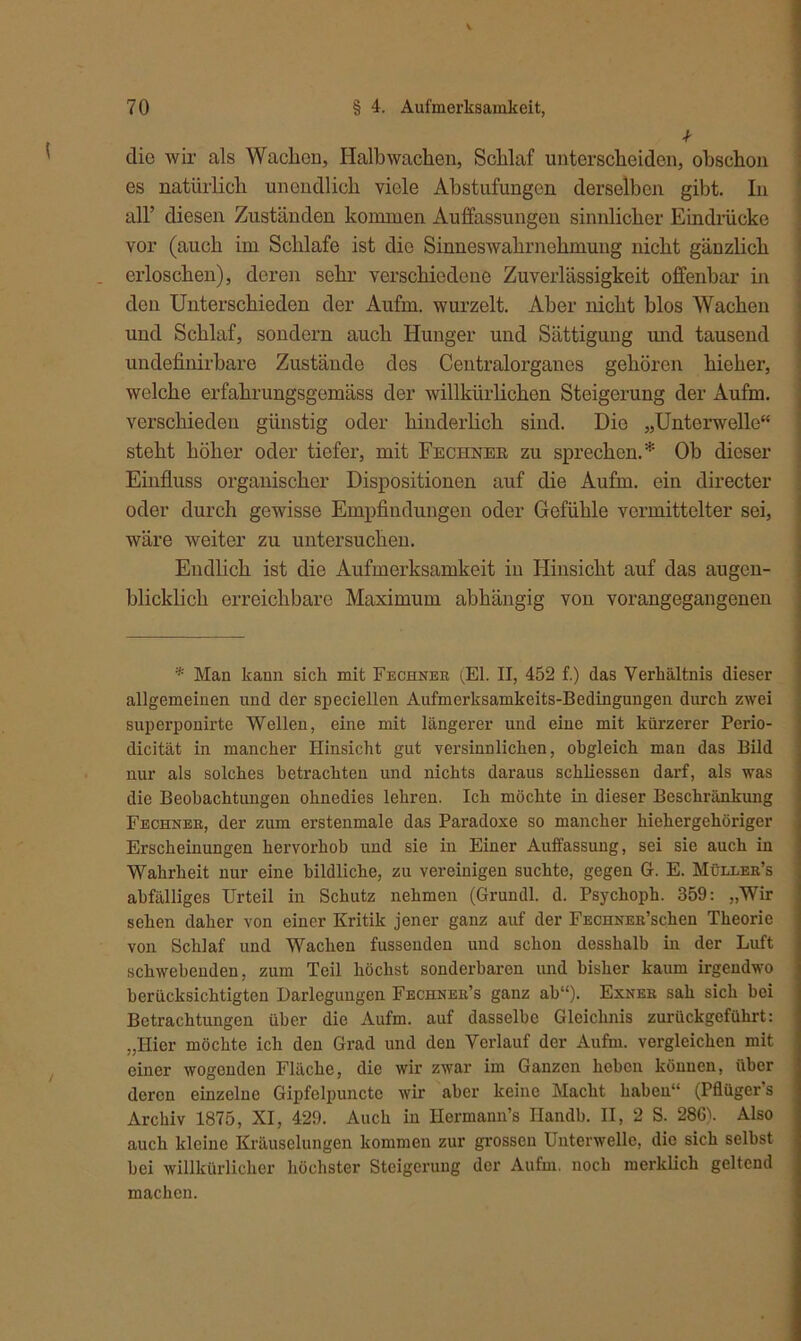 die wir als Wachen, Halb wachen, Schlaf unterscheiden, obschon es natürlich unendlich viele Abstufungen derselben gibt. In all’ diesen Zuständen kommen Auffassungen sinnlicher Eindrücke vor (auch im Schlafe ist die Sinneswahrnehmung nicht gänzlich erloschen), deren sehr verschiedene Zuverlässigkeit offenbar in den Unterschieden der Aufm, wurzelt. Aber nicht blos Wachen und Schlaf, sondern auch Hunger und Sättigung und tausend undefinirbare Zustände dos Centralorganes gehören hieher, welche erfahrungsgemäss der willkürlichen Steigerung der Aufm, verschieden günstig oder hinderlich sind. Die „Unterwelle“ steht höher oder tiefer, mit Fechner zu sprechen.* Ob dieser Einfluss organischer Dispositionen auf die Aufm, ein directer oder durch gewisse Empfindungen oder Gefühle vermittelter sei, wäre weiter zu untersuchen. Endlich ist die Aufmerksamkeit in Hinsicht auf das augen- blicklich erreichbare Maximum abhängig von vorangegangenen * Mau kann sich mit Fechner (El. II, 452 f.) das Verhältnis dieser allgemeinen und der speciellen Aufmerksamkeits-Bedingungen durch zwei superponirte Wellen, eine mit längerer und eine mit kürzerer Perio- dicität in mancher Hinsicht gut versinnlichen, obgleich man das Bild nur als solches betrachten und nichts daraus schliessen darf, als was die Beobachtungen ohnedies lehren. Ich möchte in dieser Beschränkung Fechner, der zum erstenmale das Paradoxe so mancher hiehergehöriger Erscheinungen hervorhob und sie in Einer Auffassung, sei sie auch in Wahrheit nur eine bildliche, zu vereinigen suchte, gegen G. E. Müller’s abfälliges Urteil in Schutz nehmen (Grundl. d. Psychoph. 359: „Wir sehen daher von einer Kritik jener ganz auf der FEcnNER’schen Theorie von Schlaf und Wachen fusseuden und schon desslialb in der Luft schwebenden, zum Teil höchst sonderbaren und bisher kaum irgendwo berücksichtigten Darlegungen Fechner’s ganz ab“). Exner sah sich bei Betrachtungen über die Aufm, auf dasselbe Gleichnis zurückgeführt: „Hier möchte ich den Grad und den Verlauf der Aufm, vergleichen mit einer wogenden Fläche, die wir zwar im Ganzen heben können, über deren einzelne Gipfelpuncte wir aber keine Macht haben“ (Pflüger’s Archiv 1875, XI, 429. Auch in Ilermann’s Handb. II, 2 S. 286). Also auch kleine Kräuselungen kommen zur grossen Unterwelle, die sich selbst bei willkürlicher höchster Steigerung der Aufm, noch merklich geltend machen.