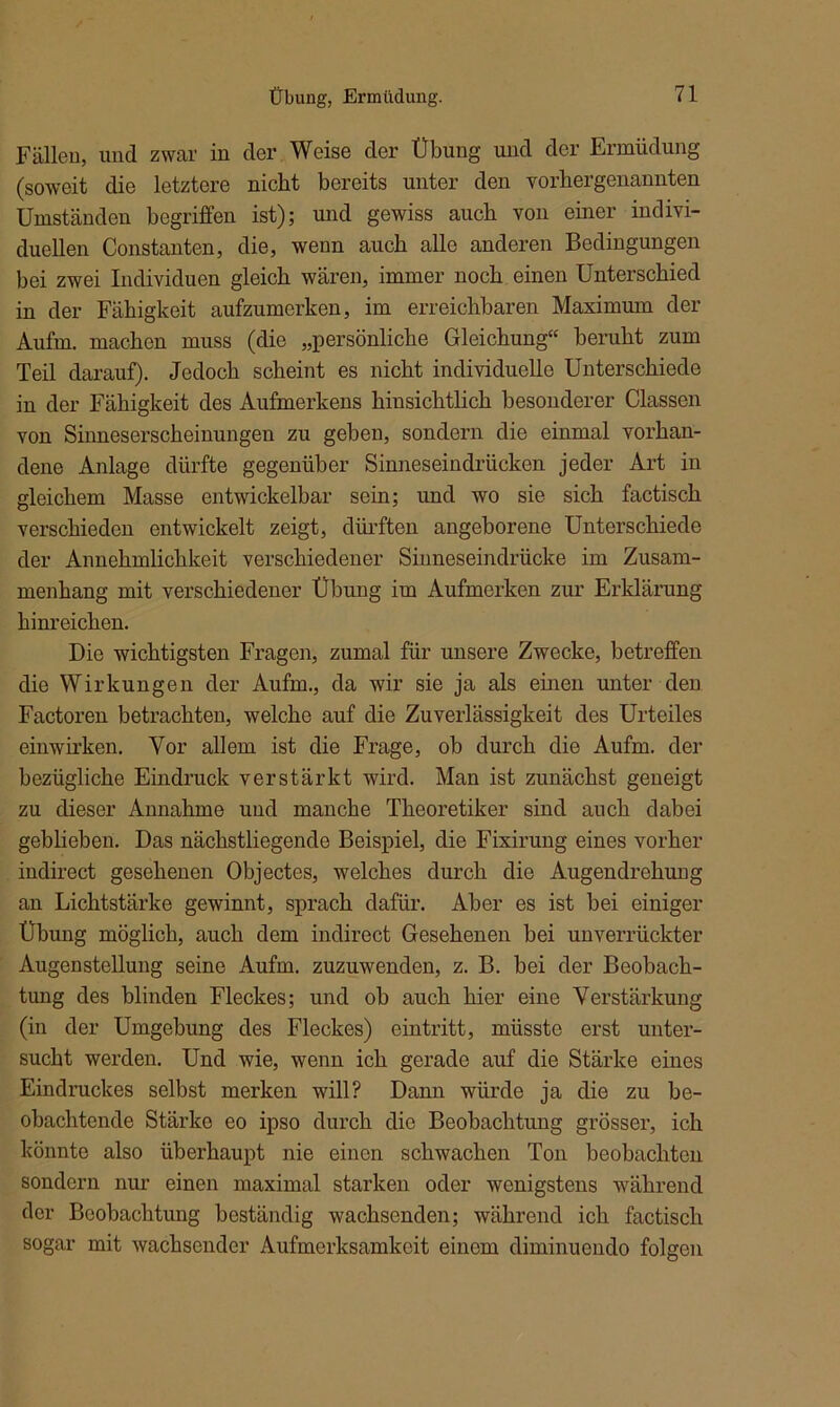 Fällen, und zwar in der Weise der Übung und der Ermüdung (soweit die letztere nicht bereits unter den vorhergenannten Umständen begriffen ist); und gewiss auch von einer indivi- duellen Constanten, die, wenn auch alle anderen Bedingungen bei zwei Individuen gleich wären, immer noch einen Unterschied in der Fähigkeit aufzumerken, im erreichbaren Maximum der Aufm, machen muss (die „persönliche Gleichung“ beruht zum Teil darauf). Jedoch scheint es nicht individuelle Unterschiede in der Fähigkeit des Aufmerkens hinsichtlich besonderer Classen von Sinneserscheinungen zu geben, sondern die einmal vorhan- dene Anlage dürfte gegenüber Sinneseindrücken jeder Art in gleichem Masse entwickelbar sein; und wo sie sich factisch verschieden entwickelt zeigt, dürften angeborene Unterschiede der Annehmlichkeit verschiedener Sinneseindrücke im Zusam- menhang mit verschiedener Übung im Aufmerken zur Erklärung hinreichen. Die wichtigsten Fragen, zumal für unsere Zwecke, betreffen die Wirkungen der Aufm., da wir sie ja als einen unter den Factoren betrachten, welche auf die Zuverlässigkeit des Urteiles einwirken. Vor allem ist die Frage, ob durch die Aufm, der bezügliche Eindruck verstärkt wird. Man ist zunächst geneigt zu dieser Annahme und manche Theoretiker sind auch dabei geblieben. Das nächstliegende Beispiel, die Fixirung eines vorher indirect gesehenen Objectes, welches durch die Augendrehung an Lichtstärke gewinnt, sprach dafür. Aber es ist bei einiger Übung möglich, auch dem indirect Gesehenen bei unverrückter Augenstellung seine Aufm, zuzuwenden, z. B. bei der Beobach- tung des blinden Fleckes; und ob auch hier eine Verstärkung (in der Umgebung des Fleckes) eintritt, müsste erst unter- sucht werden. Und wie, wenn ich gerade auf die Stärke eines Eindruckes selbst merken will? Dann würde ja die zu be- obachtende Stärke eo ipso durch die Beobachtung grösser, ich könnte also überhaupt nie einen schwachen Ton beobachten sondern nur einen maximal starken oder wenigstens während der Beobachtung beständig wachsenden; während ich factisch sogar mit wachsender Aufmerksamkeit einem diminuendo folgen