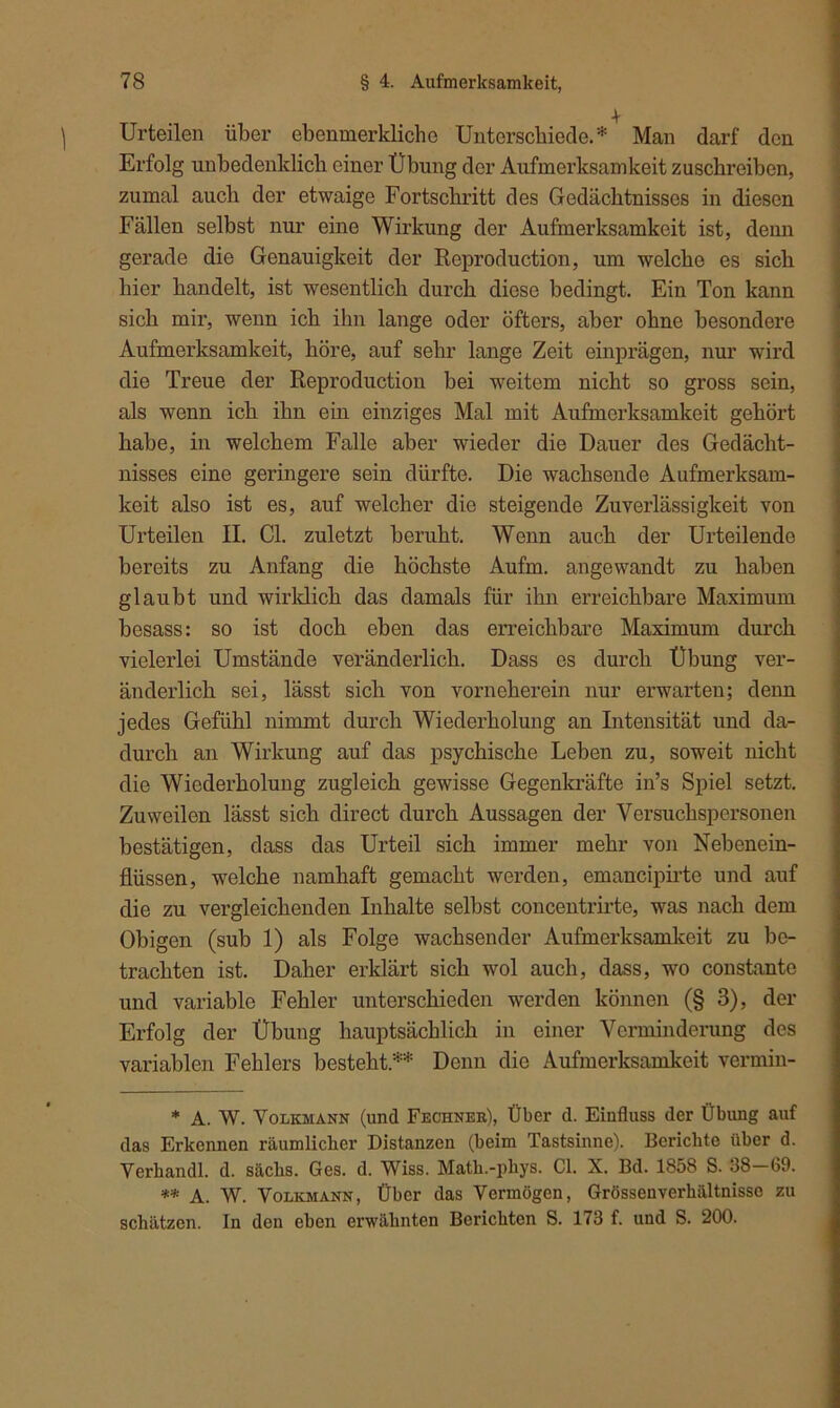 Urteilen über ebenmerkliche Unterschiede.* Man darf den Erfolg unbedenklich einer Übung der Aufmerksamkeit zuschreiben, zumal auch der etwaige Fortschritt des Gedächtnisses in diesen Fällen selbst nur eine Wirkung der Aufmerksamkeit ist, denn gerade die Genauigkeit der Reproduction, um welche es sich hier handelt, ist wesentlich durch diese bedingt. Ein Ton kann sich mir, wenn ich ihn lange oder öfters, aber ohne besondere Aufmerksamkeit, höre, auf sehr lange Zeit einprägen, nur wird die Treue der Reproduction bei weitem nicht so gross sein, als wenn ich ihn ein einziges Mal mit Aufmerksamkeit gehört habe, in welchem Falle aber wieder die Dauer des Gedächt- nisses eine geringere sein dürfte. Die wachsende Aufmerksam- keit also ist es, auf welcher die steigende Zuverlässigkeit von Urteilen II. CI. zuletzt beruht. Wenn auch der Urteilende bereits zu Anfang die höchste Aufm, angewandt zu haben glaubt und wirklich das damals für ihn erreichbare Maximum hesass: so ist doch eben das erreichbare Maximum durch vielerlei Umstände veränderlich. Dass es durch Übung ver- änderlich sei, lässt sich von vorneherein nur erwarten; denn jedes Gefühl nimmt durch Wiederholung an Intensität und da- durch an Wirkung auf das psychische Leben zu, soweit nicht die Wiederholung zugleich gewisse Gegenkräfte in’s Spiel setzt. Zuweilen lässt sich direct durch Aussagen der Versuchspersonen bestätigen, dass das Urteil sich immer mehr von Nebenein- flüssen, welche namhaft gemacht werden, emancipirte und auf die zu vergleichenden Inhalte selbst concentrirte, was nach dem Obigen (sub 1) als Folge wachsender Aufmerksamkeit zu be- trachten ist. Daher erklärt sich wol auch, dass, wo constante und variable Fehler unterschieden werden können (§ 3), der Erfolg der Übung hauptsächlich in einer Verminderung des variablen Fehlers besteht.** Denn die Aufmerksamkeit vermin- * A. W. Volkmann (und Fechner), Über d. Einfluss der Übung auf das Erkennen räumlicher Distanzen (beim Tastsinne). Berichte über d. Verhandl. d. säclis. Ges. d. Wiss. Math.-phys. CI. X. Bd. 1858 S. 38—G9. ** A. W. Volkmann, Über das Vermögen, Grössenverhältnisso zu schätzen. In den eben erwähnten Berichten S. 173 f. und S. 200.