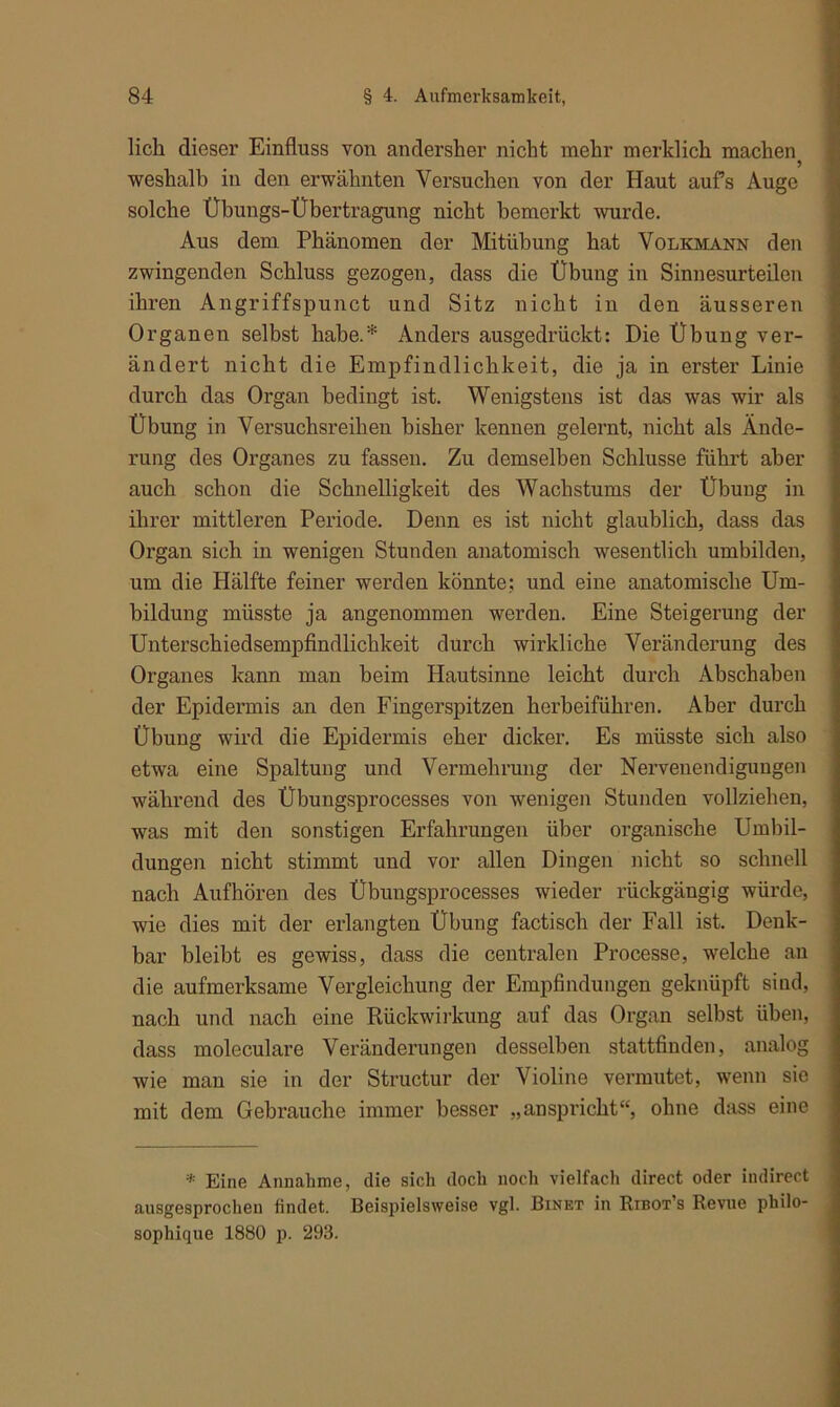 lieh dieser Einfluss von andersher nicht mehr merklich machen * weshalb in den erwähnten Versuchen von der Haut aufs Auge solche Übungs-Übertragung nicht bemerkt wurde. Aus dem Phänomen der Mitübung hat Volkmann den zwingenden Schluss gezogen, dass die Übung in Sinnesurteilen ihren Angriffspunct und Sitz nicht in den äusseren Organen selbst habe.* Anders ausgedrückt: Die Übung ver- ändert nicht die Empfindlichkeit, die ja in erster Linie durch das Organ bedingt ist. Wenigstens ist das was wir als Übung in Versuchsreihen bisher kennen gelernt, nicht als Ände- rung des Organes zu fassen. Zu demselben Schlüsse führt aber auch schon die Schnelligkeit des Wachstums der Übung in ihrer mittleren Periode. Denn es ist nicht glaublich, dass das Organ sich in wenigen Stunden anatomisch wesentlich umbilden, um die Hälfte feiner werden könnte; und eine anatomische Um- bildung müsste ja angenommen werden. Eine Steigerung der Unterschiedsempfindlicbkeit durch wirkliche Veränderung des Organes kann man beim Hautsinne leicht durch Abschabeu der Epidermis an den Fingerspitzen herbeiführen. Aber durch Übung wird die Epidermis eher dicker. Es müsste sich also etwa eine Spaltung und Vermehrung der Nervenendigungen während des Übungsprocesses von wenigen Stunden vollziehen, was mit den sonstigen Erfahrungen über organische Umbil- dungen nicht stimmt und vor allen Dingen nicht so schnell nach Aufhören des Übungsprocesses wieder rückgängig würde, wie dies mit der erlangten Übung factisch der Fall ist. Denk- bar bleibt es gewiss, dass die centralen Processe, welche an die aufmerksame Vergleichung der Empfindungen geknüpft sind, nach und nach eine Rückwirkung auf das Organ selbst üben, dass moleculare Veränderungen desselben stattfinden, analog wie man sie in der Structur der Violine vermutet, wenn sie mit dem Gebrauche immer besser „anspricht, ohne dass eine * Eine Annahme, die sich doch noch vielfach direct oder indirect ausgesprochen findet. Beispielsweise vgl. Binet in Ribot’s Revue philo- sophique 1880 p. 293.