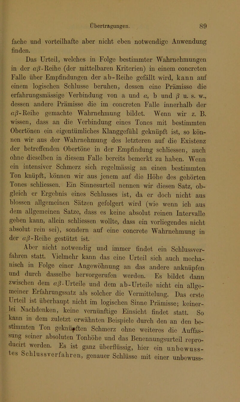 fache und vorteilhafte aber nicht eben notwendige Anwendung finden. Das Urteil, welches in Folge bestimmter Wahrnehmungen in der aß -Reihe (der mittelbaren Kriterien) in einem concreten Falle über Empfindungen der ab-Reihe gefällt wird, kann auf einem logischen Schlüsse beruhen, dessen eine Prämisse die erfahrungsmässige Verbindung von a und a, b und ß u. s. w., dessen andere Prämisse die im concreten Falle innerhalb der «ß-Reihe gemachte Wahrnehmung bildet. Wenn wir z. B. wissen, dass an die Verbindung eines Tones mit bestimmten Obertönen ein eigentümliches Klanggefühl geknüpft ist, so kön- nen wir aus der Wahrnehmung des letzteren auf die Existenz der betreffenden Obertöne in der Empfindung schliessen, auch ohne dieselben in diesem Falle bereits bemerkt zu haben. Wenn ein intensiver Schmerz sich regelmässig an einen bestimmten Ton knüpft, können wir aus jenem auf die Höhe des gehörten Tones schliessen. Ein Sinnesurteil nennen wir diesen Satz, ob- gleich er Ergebnis eines Schlusses ist, da er doch nicht aus blossen allgemeinen Sätzen gefolgert wird (wie wenn ich aus dem allgemeinen Satze, dass es keine absolut reinen Intervalle geben kann, allein schliessen wollte, dass ein vorliegendes nicht absolut lein sei), sondern auf eine concrete Wahrnehmung in der aß-Reihe gestützt ist. Aber nicht notwendig und immer findet ein Schlussver- fahien statt. Vielmehr kann das eine Urteil sich auch mecha- nisch in Folge einer Angewöhnung an das andere anknüpfen und durch dasselbe hervorgerufen werden. Es bildet dann zwischen dem aß-Urteile und dem ab-Urteile nicht ein allge- meiner Erfahrungssatz als solcher die Vermittelung. Das erste Urteil ist überhaupt nicht im logischen Sinne Prämisse; keiner- lei Nachdenken, keine vernünftige Einsicht findet statt. So kann in dem zuletzt erwähnten Beispiele durch den an den be- stimmten Ton geknüpften Schmerz ohne weiteres die Auffas- sung seinci' absoluten Tonhöhe und das Benennungsurteil repro- ducirt werden. Es ist ganz überflüssig, hier ein unbewuss- tes Schlussverfahren, genauer Schlüsse mit einer unbewuss-