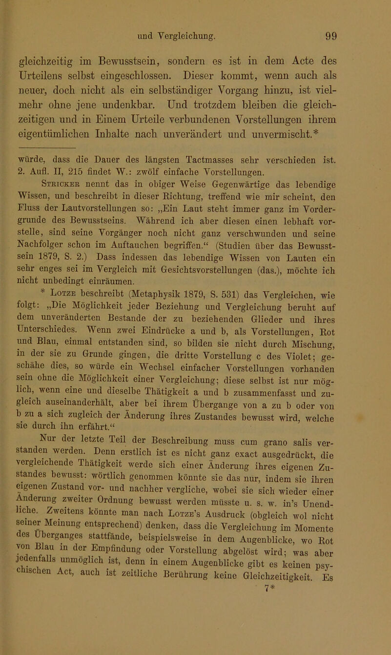 gleichzeitig im Bewusstsein, sondern es ist in dem Acte des Urteilens selbst eingeschlossen. Dieser kommt, wenn auch als neuer, doch nicht als ein selbständiger Vorgang hinzu, ist viel- mehr ohne jene undenkbar. Und trotzdem bleiben die gleich- zeitigen und in Einem Urteile verbundenen Vorstellungen ihrem eigentümlichen Inhalte nach unverändert und unvermischt. * * würde, dass die Dauer des längsten Tactmasses sehr verschieden ist. 2. Aufl. II, 215 findet W.: zwölf einfache Vorstellungen. Stricker nennt das in obiger Weise Gegenwärtige das lebendige Wissen, und beschreibt in dieser Richtung, treffend wie mir scheint, den Fluss der Lautvorstellungen so: „Ein Laut steht immer ganz im Vorder- gründe des Bewusstseins. Während ich aber diesen einen lebhaft vor- stelle, sind seine Vorgänger noch nicht ganz verschwunden und seine Nachfolger schon im Auftauchen begriffen.“ (Studien über das Bewusst- sein 1879, S. 2.) Dass indessen das lebendige Wissen von Lauten ein sehr enges sei im Vergleich mit Gesichtsvorstellungen (das.), möchte ich nicht unbedingt einräumen. * Lotze beschreibt (Metaphysik 1879, S. 531) das Vergleichen, wie folgt: „Die Möglichkeit jeder Beziehung und Vergleichung beruht auf dem unveränderten Bestände der zu beziehenden Glieder und ihres Unterschiedes. Wenn zwei Eindrücke a und b, als Vorstellungen, Rot und Blau, einmal entstanden sind, so bilden sie nicht durch Mischung, in der sie zu Grunde gingen, die dritte Vorstellung c des Violet; ge- schähe dies, so würde ein Wechsel einfacher Vorstellungen vorhanden sein ohne die Möglichkeit einer Vergleichung; diese selbst ist nur mög- lich, wenn eine und dieselbe Thätigkeit a und b zusammenfasst und zu- gleich auseinanderhält, aber bei ihrem Übergange von a zu b oder von b zu a sich zugleich der Änderung ihres Zustandes bewusst wird, welche sie durch ihn erfährt.“ Nui der letzte Teil der Beschreibung muss cum grano salis ver- standen werden. Denn erstlich ist es nicht ganz exact ausgedrückt, die vergleichende Thätigkeit werde sich einer Änderung ihres eigenen Zu- standes bewusst: wörtlich genommen könnte sie das nur, indem sie ihren eigenen Zustand vor- und nachher vergliche, wobei sie sich wieder einer Änderung zweiter Ordnung bewusst werden müsste u. s. w. in’s Unend- liche. Zweitens könnte man nach Lotze’s Ausdruck (obgleich wol nicht seiner Meinung entsprechend) denken, dass die Vergleichung im Momente (es Überganges stattfände, beispielsweise in dem Augenblicke, wo Rot von Blau in der Empfindung oder Vorstellung abgelöst wird; was aber jedenfalls unmöglich ist, denn in einem Augenblicke gibt es keinen psv- c isc en Act, auch ist zeitliche Berührung keine Gleichzeitigkeit. Es 7*