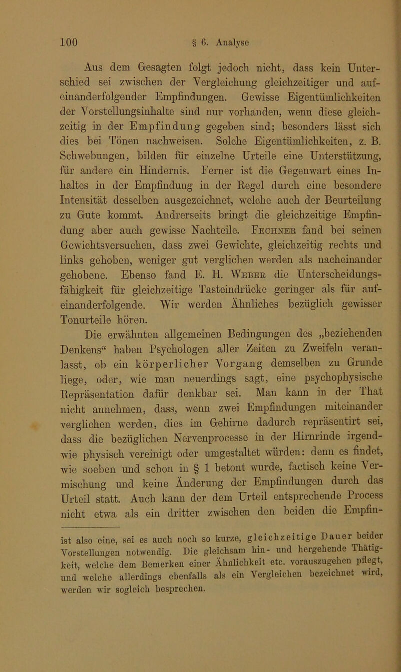 Aus dem Gesagten folgt jedoch nicht, dass kein Unter- schied sei zwischen der Vergleichung gleichzeitiger und auf- einanderfolgender Empfindungen. Gewisse Eigentümlichkeiten der Vorsteilungsinhalte sind nur vorhanden, wenn diese gleich- zeitig in der Empfindung gegeben sind; besonders lässt sich dies bei Tönen nachweiseu. Solche Eigentümlichkeiten, z. B. Schwebungen, bilden für einzelne Urteile eine Unterstützung, für andere ein Hindernis. Ferner ist die Gegenwart eines In- haltes in der Empfindung in der Regel durch eine besondere Intensität desselben ausgezeichnet, welche auch der Beurteilung zu Gute kommt. Andrerseits bringt die gleichzeitige Empfin- dung aber auch gewisse Nachteile. Rechner fand bei seinen Gewichtsversuchen, dass zwei Gewichte, gleichzeitig rechts und links gehoben, weniger gut verglichen werden als nacheinander gehobene. Ebenso fand E. H. Weber die Unterscheidungs- fähigkeit für gleichzeitige Tasteindrücke geringer als für auf- einanderfolgende. Wir werden Ähnliches bezüglich gewisser Tonurteile hören. Die erwähnten allgemeinen Bedingungen des „beziehenden Denkens“ haben Psychologen aller Zeiten zu Zweifeln veran- lasst, ob ein körperlicher Vorgang demselben zu Grunde liege, oder, wie man neuerdings sagt, eine psychophysische Repräsentation dafür denkbar sei. Mau kann in der That nicht annehmen, dass, wenn zwei Empfindungen miteinander verglichen werden, dies im Gehirne dadurch repräsentirt sei, dass die bezüglichen Nervenprocesse in der Hirnrinde irgend- wie physisch vereinigt oder umgestaltet würden: denn es findet, wie soeben und schon in § 1 betont wurde, factisch keine \ er- mischung und keine Änderung der Empfindungen durch das Urteil statt. Auch kann der dem Urteil entsprechende Process nicht etwa als ein dritter zwischen den beiden dio Empfin- ist also eine, sei es auch noch so kurze, gleichzeitige Hauer beider Vorstellungen notwendig. Die gleichsam hin- und hergehende Thatig- keit, welche dem Bemerken einer Ähnlichkeit etc. vorauszugehen pflegt, und welche allerdings ebenfalls als ein Vergleichen bezeichnet wird, werden wir sogleich besprechen.