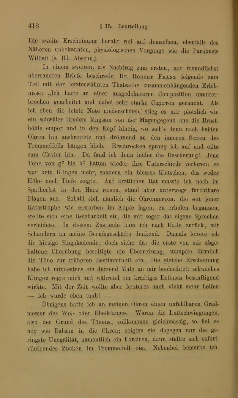 Die zweite Erscheinung beruht wol auf demselben, ebenfalls des Näheren unbekannten, physiologischen Vorgänge wie die Parakusis Willisii (s. III. Ahschu.). In einem zweiten, als Nachtrag zum ersten, mir freundlichst übersandten Briefe beschreibt Hr. Robert Franz folgende zum Teil mit der letzterwähnten Thatsache zusammenhängenden Erleb- nisse: „Ich hatte an einer ausgedehnteren Composition ununter- brochen geai’beitet und dabei sehr starke Cigarren geraucht. Als ich eben die letzte Note niederschrieb,' stieg es mir plötzlich wie ein schwüler Brodem langsam von der Magengegend aus die Brust- höhle empor und in den Kopf hinein, wo sich’s denn nach beiden Ohren hin ausbreitete und dröhnend an den inneren Seiten des Trommelfells hängen blieb. Erschrocken sprang ich auf und eilte zum Clavier hin. Da fand ich denn leider die Bescherung! Jene Töne von g2 bis b2 hatten wieder ihre Unterschiede verloren: es war kein Klingen mehr, sondern ein blosses Klatschen, das weder Höhe noch Tiefe zeigte. Auf ärztlichen Rat musste ich noch im Spätherbst in den Harz reisen, stand aber unterwegs furchtbare Plagen aus. Sobald sich nämlich die Ohrennerven, die seit jener Katastrophe wie erstorben im Kopfe lagen, zu erholen begannen, stellte sich eine Reizbarkeit ein, die mir sogar das eigene Sprechen verleidete. In diesem Zustande kam ich nach Halle zurück, mit Schaudern an meine Berufsgeschäfte denkend. Damals leitete ich die hiesige Singakademie; doch siehe da: die erste von mir abge- haltene Chorübung beseitigte die Überreizung, stampfte förmlich die Töne zur früheren Bestimmtheit ein. Die gleiche Erscheinung habe ich mindestens ein dutzend Male an mir beobachtet: schwaches Klingen regte mich auf, während ein kräftiges Ertönen besänftigend wirkte. Mit der Zeit wollte aber letzteres auch nicht mehr helfen — ich wurde eben taub! — Übrigens hatte ich an meinen Ohren einen unfehlbaren Grad- messer des Wol- oder Übelklanges. Waren die Luftschwingungcn, also der Grund des Tönens, vollkommen gleichmässig, so fiel es mir wie Balsam in die Ohren; zeigten sie dagegen nur die ge- ringste Unegalität, namentlich ein Forciren, dann stellte sich sofort vibrirendes Zucken im Trommelfell ein. Nebenbei bemerke ich