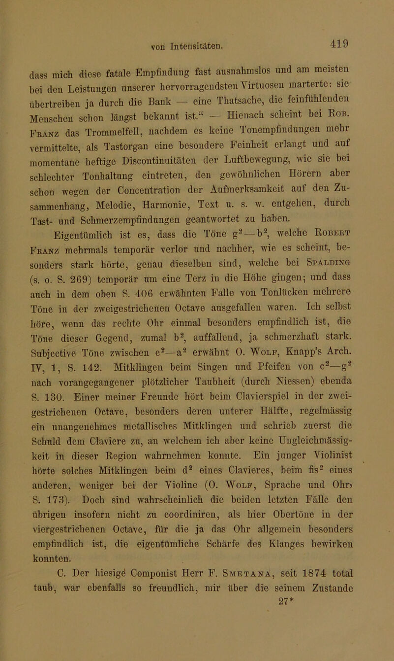 dass mich diese fatale Empfindung fast ausnahmslos und am meisten hei den Leistungen unserer hervorragendsten Virtuosen marterte: sie übertreiben ja durch die Bank — eine Thatsachc, die feinfühlenden Menschen schon längst bekannt ist.“ — Hienack scheint bei Rob. Franz das Trommelfell, nachdem es keine Tonempfindungen mehr vermittelte, als Tastorgan eine besondere Feinheit erlangt und auf momentane heftige Discontinuitäteu der Luftbewegung, wie sie bei schlechter Tonhaltung cintreten, den gewöhnlichen Hörern aber schon wegen der Concentration der Aufmerksamkeit auf den Zu- sammenhang, Melodie, Harmonie, Text u. s. w. entgehen, durch Tast- und Schmerzempfindungen geantwortet zu haben. Eigentümlich ist es, dass die Töne g2— b2, welche Robert Franz mehrmals temporär verlor und nachher, wie es scheint, be- sonders stark hörte, genau dieselben sind, welche bei Spalding (s. o. S. 269) temporär um eine Terz in die Höhe gingen; und dass auch in dem oben S. 406 erwähnten Falle von Tonlücken mehrere Töne in der zweigestrichenen Octave ausgefallen waren. Ich selbst höre, wenn das rechte Ohr einmal besonders empfindlich ist, die Töne dieser Gegend, zumal b2, auffallend, ja schmerzhaft stark. Suhjective Töne zwischen e2—a2 erwähnt 0. Wolf, Knapp’s Arch. IV, 1, S. 142. Mitklingen beim Singen und Pfeifen von c2—g2 nach voran gegangener plötzlicher Taubheit (durch Messen) ebenda S. 130. Einer meiner Freunde hört beim Clavierspiel in der zwei- gestrichenen Octave, besonders deren unterer Hälfte, regelmässig ein unangenehmes metallisches Mitklingen und schrieb zuerst die Schuld dem Claviere zu, an welchem ich aber keine Ungleickmässig- keit in dieser Region wahrnehmen konnte. Ein junger Violinist hörte solches Mitklingen beim d2 eines Clavieres, beim fis2 eines anderen, weniger bei der Violine (0. Wolf, Sprache und Ohr? S. 173). Doch sind wahrscheinlich die beiden letzten Fälle den übrigen insofern nicht zu coordiniren, als hier Obertöne in der viergestrichenen Octave, für die ja das Ohr allgemein besonders empfindlich ist, die eigentümliche Schärfe des Klanges bewirken konnten. C. Der hiesige Componist Herr F. Smetana, seit 1874 total taub, war ebenfalls so freundlich, mir über die seinem Zustande 27*