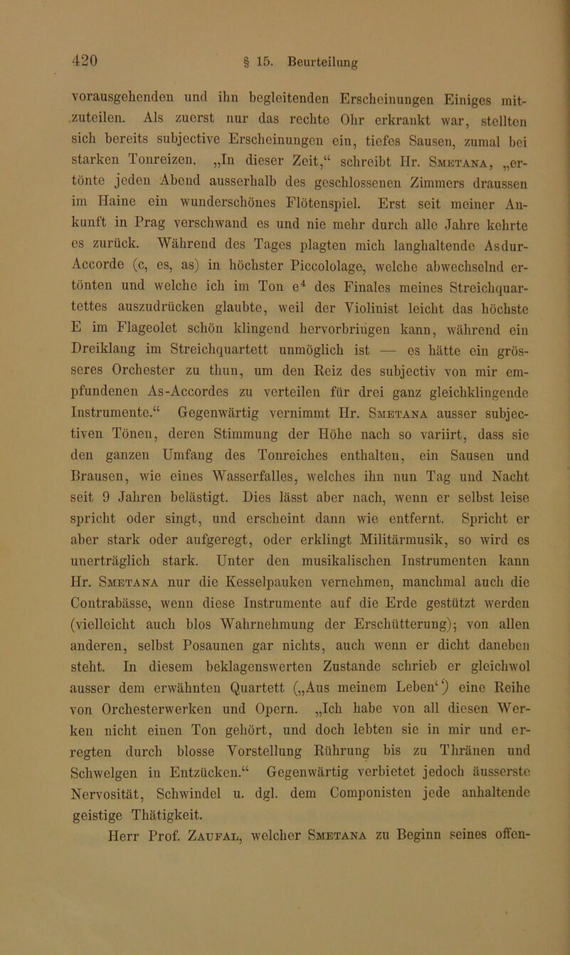 vorausgehenden und ihn begleitenden Erscheinungen Einiges mit- .zuteilen. Als zuerst nur das rechte Ohr erkrankt war, stellten sich bereits subjcctive Erscheinungen ein, tiefes Sausen, zumal hei starken Tonreizen. „In dieser Zeit,“ schreibt Ilr. Smetana, „er- tönte jeden Abend ausserhalb des geschlossenen Zimmers draussen im Haine ein wunderschönes Flötenspiel. Erst seit meiner An- kunft in Prag verschwand es und nie mehr durch alle Jahre kehrte es zurück. Während des Tages plagten mich langhaltendc Asdur- Accorde (c, es, as) in höchster Piccololage, welche abwechselnd er- tönten und welche ich im Ton e4 des Finales meines Streichquar- tettes auszudrücken glaubte, weil der Violinist leicht das höchste E im Flageolet schön klingend hervorhriugen kann, während ein Drciklang im Streichquartett unmöglich ist — es hätte ein grös- seres Orchester zu thun, um den Reiz des suhjcctiv von mir em- pfundenen As-Accordes zu verteilen für drei ganz gleichklingende Instrumente.“ Gegenwärtig vernimmt Hr. Smetana ausser subjec- tiven Tönen, deren Stimmung der Höhe nach so variirt, dass sie den ganzen Umfang des Tonreiches enthalten, ein Sausen und Brausen, wie eines Wasserfalles, welches ihn nun Tag und Nacht seit 9 Jahren belästigt. Dies lässt aber nach, wenn er selbst leise spricht oder singt, und erscheint dann wie entfernt. Spricht er aber stark oder aufgeregt, oder erklingt Militärmusik, so wird es unerträglich stark. Unter den musikalischen Instrumenten kann PIr. Smetana nur die Kesselpauken vernehmen, manchmal auch die Contrabässe, wenn diese Instrumente auf die Erde gestützt werden (vielleicht auch blos Wahrnehmung der Erschütterung); von allen anderen, selbst Posaunen gar nichts, auch wenn er dicht daneben steht. In diesem beklagenswerten Zustande schrieb er gleichwol ausser dem erwähnten Quartett („Aus meinem Leben1 ‘) eine Reihe von Orchesterwerken und Opern. „Ich habe von all diesen Wer- ken nicht eiuen Ton gehört, und doch lebten sie in mir und er- regten durch blosse Vorstellung Rührung bis zu Thränen und Schwelgen in Entzücken.“ Gegenwärtig verbietet jedoch äusserstc Nervosität, Schwindel u. dgl. dem Componisten jede anhaltende geistige Thätigkeit. Herr Prof. Zaufal, welcher Smetana zu Beginn seines offen-