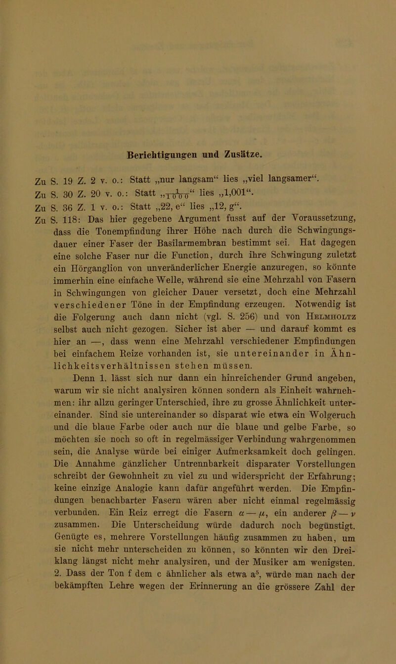 Zu S. 19 Z. 2 v. o.: Statt „nur langsam“ lies „viel langsamer“. Zu S. 30 Z. 20 v. o.: Statt „T^Änr“ lies »1.001“. Zu S. 36 Z. 1 v. o.: Statt „22, e“ lies „12, g“. Zu S. 118: Das hier gegebene Argument fusst auf der Voraussetzung, dass die Tonempfindung ihrer Höhe nach durch die Schwingungs- dauer einer Faser der Basilarmembran bestimmt sei. Hat dagegen eine solche Faser nur die Function, durch ihre Schwingung zuletzt ein Hörganglion von unveränderlicher Energie anzuregen, so könnte immerhin eine einfache Welle, während sie eine Mehrzahl von Fasern in Schwingungen von gleicher Dauer versetzt, doch eine Mehrzahl verschiedener Töne in der Empfindung erzeugen. Notwendig ist die Folgerung auch dann nicht (vgl. S. 256) und von Helmholtz selbst auch nicht gezogen. Sicher ist aber — und darauf kommt es hier an —, dass wenn eine Mehrzahl verschiedener Empfindungen bei einfachem Reize vorhanden ist, sie untereinander in Ähn- lichkeitsverhältnissen stehen müssen. Denn 1. lässt sich nur dann ein hinreichender Grund angeben, warum wir sie nicht analysiren können sondern als Einheit wahrneh- men: ihr allzu geringer Unterschied, ihre zu grosse Ähnlichkeit unter- einander. Sind sie untereinander so disparat wie etwa ein Wolgeruch und die blaue Farbe oder auch nur die blaue und gelbe Farbe, so möchten sie noch so oft in regelmässiger Verhindimg wahrgenommen sein, die Analyse würde bei einiger Aufmerksamkeit doch gelingen. Die Annahme gänzlicher Untrennharkeit disparater Vorstellungen schreibt der Gewohnheit zu viel zu und widerspricht der Erfahrung; keine einzige Analogie kann dafür angeführt werden. Die Empfin- dungen benachbarter Fasern wären aber nicht einmal regelmässig verbunden. Ein Reiz erregt die Fasern a — (jl, ein anderer ß— v zusammen. Die Unterscheidung würde dadurch noch begünstigt. Genügte es, mehrere Vorstellungen häufig zusammen zu haben, um sie nicht mehr unterscheiden zu können, so könnten wir den Drei- klang längst nicht mehr analysiren, und der Musiker am wenigsten. 2. Dass der Ton f dem c ähnlicher als etwa a5, würde man nach der bekämpften Lehre wegen der Erinnerung an die grössere Zahl der